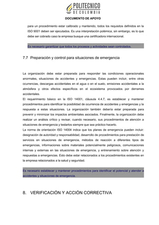 DOCUMENTO DE APOYO
para un procedimiento estar calibrado y mantenido, todos los requisitos definidos en la
ISO 9001 deben ser ejecutados. Es una interpretación polémica, sin embargo, es lo que
debe ser cobrado caso la empresa busque una certificadora internacional.
Es necesario garantizar que todos los procesos y actividades sean controlados.
7.7 Preparación y control para situaciones de emergencia
La organización debe estar preparada para responder las condiciones operacionales
anormales, situaciones de accidentes y emergencias. Estas pueden incluir, entre otras
ocurrencias, descargas accidentales en el agua o en el suelo, emisiones accidentales a la
atmósfera y otros efectos específicos en el ecosistema provocados por derrames
accidentales.
El requerimiento básico en la ISO 14001, cláusula 4.4.7, es establecer y mantener
procedimientos para identificar la posibilidad de ocurrencia de accidentes y emergencias y la
respuesta a estas situaciones. La organización también debería estar preparada para
prevenir y minimizar los impactos ambientales asociados. Finalmente, la organización debe
realizar un análisis crítico y revisar, cuando necesario, sus procedimientos de atención a
situaciones de emergencia y testarlos siempre que sea práctico hacerlo.
La norma de orientación ISO 14004 indica que los planes de emergencia pueden incluir:
designación de autoridad y responsabilidad, desarrollo de procedimientos para prestación de
servicios en situaciones de emergencia, métodos de reacción a diferentes tipos de
emergencias, informaciones sobre materiales potencialmente peligrosos, comunicaciones
internas y externas en las situaciones de emergencia, y entrenamiento sobre atención y
respuestas a emergencias. Esto debe estar relacionados a los procedimientos existentes en
la empresa relacionados a la salud y seguridad.
Es necesario establecer y mantener procedimientos para identificar el potencial y atender a
accidentes y situaciones de emergencia.
8. VERIFICACIÓN Y ACCIÓN CORRECTIVA
 