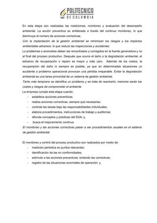 En esta etapa son realizadas las mediciones, monitoreo y evaluación del desempeño
ambiental. La acción preventiva es enfatizada a través del continuo monitoreo, lo que
disminuye el número de acciones correctivas.
Con la implantación de la gestión ambiental se minimizan los riesgos y los impactos
ambientales adversos, lo que reduce las inspecciones y accidentes.
Lo problemas o anomalías deben ser encontrados y corregidos en la fuente generadora y no
al final del proceso productivo. Después que ocurre el daño o la degradación ambiental, el
esfuerzo de recuperación o reparo es mayor y más caro. Además de los costos, la
recuperación del daño ni siempre es posible, ya que en determinadas situaciones un
accidente o problema operacional provocan una pérdida irreparable. Evitar la degradación
ambiental es una tarea primordial de un sistema de gestión ambiental.
Tanto más temprano se identifica un problema y se trata de resolverlo, menores serán los
costos y riesgos de comprometer el ambiente.
La empresa cumple esta etapa cuando:
- establece acciones preventivas;
- realiza acciones correctivas, siempre que necesarias;
- controla las tareas bajo las responsabilidades individuales;
- elabora procedimientos, instrucciones de trabajo y auditorías;
- difunde conceptos y prácticas del SGA; y,
- busca el mejoramiento continuo.
El monitoreo y las acciones correctivas pasan a ser procedimientos usuales en el sistema
de gestión ambiental.
El monitoreo y control del proceso productivo son realizados por medio de:
- medición periódica en puntos relevantes;
- identificación de las no conformidades;
- estímulo a las acciones preventivas, evitando las correctivas;
- registro de las situaciones anormales de operación; y,
 