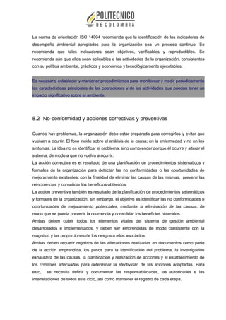 La norma de orientación ISO 14004 recomienda que la identificación de los indicadores de
desempeño ambiental apropiados para la organización sea un proceso continuo. Se
recomienda que tales indicadores sean objetivos, verificables y reproductibles. Se
recomienda aún que ellos sean aplicables a las actividades de la organización, consistentes
con su política ambiental, prácticos y económica y tecnológicamente ejecutables.
Es necesario establecer y mantener procedimientos para monitorear y medir periódicamente
las características principales de las operaciones y de las actividades que puedan tener un
impacto significativo sobre el ambiente.
8.2 No-conformidad y acciones correctivas y preventivas
Cuando hay problemas, la organización debe estar preparada para corregirlos y evitar que
vuelvan a ocurrir. El foco incide sobre el análisis de la causa; en la enfermedad y no en los
síntomas. La idea no es identificar el problema, sino comprender porque él ocurre y alterar el
sistema, de modo a que no vuelva a ocurrir.
La acción correctiva es el resultado de una planificación de procedimientos sistemáticos y
formales de la organización para detectar las no conformidades o las oportunidades de
mejoramiento existentes, con la finalidad de eliminar las causas de las mismas, prevenir las
reincidencias y consolidar los beneficios obtenidos.
La acción preventiva también es resultado de la planificación de procedimientos sistemáticos
y formales de la organización, sin embargo, el objetivo es identificar las no conformidades o
oportunidades de mejoramiento potenciales, mediante la eliminación de las causas, de
modo que se pueda prevenir la ocurrencia y consolidar los beneficios obtenidos.
Ambas deben cubrir todos los elementos vitales del sistema de gestión ambiental
desarrollados e implementados, y deben ser emprendidas de modo consistente con la
magnitud y las proporciones de los riesgos a ellos asociados.
Ambas deben requerir registros de las alteraciones realizadas en documentos como parte
de la acción emprendida, los pasos para la identificación del problema, la investigación
exhaustiva de las causas, la planificación y realización de acciones y el establecimiento de
los controles adecuados para determinar la efectividad de las acciones adoptadas. Para
esto, se necesita definir y documentar las responsabilidades, las autoridades e las
interrelaciones de todos este ciclo, así como mantener el registro de cada etapa.
 