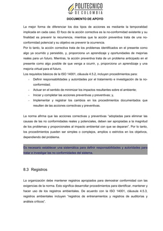 DOCUMENTO DE APOYO
La mejor forma de diferenciar los dos tipos de acciones es mediante la temporalidad
implicada en cada caso. El foco de la acción correctiva es la no-conformidad existente y su
finalidad es prevenir la recurrencia, mientras que la acción preventiva trata de una no-
conformidad potencial y su objetivo es prevenir la ocurrencia.
Por lo tanto, la acción correctiva trata de los problemas identificados en el presente como
algo ya ocurrido y persistido, y, proporciona un aprendizaje y oportunidades de mejorías
reales para un futuro. Mientras, la acción preventiva trata de un problema anticipado en el
presente como algo posible de que venga a ocurrir, y, proporciona un aprendizaje y una
mejoría virtual para el futuro.
Los requisitos básicos de la ISO 14001, cláusula 4.5.2, incluyen procedimientos para:
- Definir responsabilidades y autoridades por el tratamiento e investigación de la no-
conformidad;
- Actuar en el sentido de minimizar los impactos resultantes sobre el ambiente;
- Iniciar y completar las acciones preventivas y preventivas; y,
- Implementar y registrar los cambios en los procedimientos documentados que
resulten de las acciones correctivas y preventivas.
La norma afirma que las acciones correctivas y preventivas “adoptadas para eliminar las
causas de las no conformidades reales y potenciales, deben ser apropiadas a la magnitud
de los problemas y proporcionales al impacto ambiental con que se deparan”. Por lo tanto,
los procedimientos pueden ser simples o complejos, amplios o estrictos en los objetivos,
dependiendo del problema.
Es necesario establecer una sistemática para definir responsabilidades y autoridades para
tratar e investigar las no conformidades del sistema.
8.3 Registros
La organización debe mantener registros apropiados para demostrar conformidad con las
exigencias de la norma. Esto significa desarrollar procedimientos para identificar, mantener y
hacer uso de los registros ambientales. De acuerdo con la ISO 14001, cláusula 4.5.3,
registros ambientales incluyen “registros de entrenamientos y registros de auditorías y
análisis críticos”.
 
