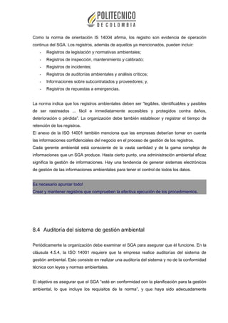 Como la norma de orientación IS 14004 afirma, los registro son evidencia de operación
continua del SGA. Los registros, además de aquellos ya mencionados, pueden incluir:
- Registros de legislación y normativas ambientales;
- Registros de inspección, mantenimiento y calibrado;
- Registros de incidentes;
- Registros de auditorías ambientales y análisis críticos;
- Informaciones sobre subcontratados y proveedores; y,
- Registros de repuestas a emergencias.
La norma indica que los registros ambientales deben ser “legibles, identificables y pasibles
de ser rastreados ... fácil e inmediatamente accesibles y protegidos contra daños,
deterioración o pérdida”. La organización debe también establecer y registrar el tiempo de
retención de los registros.
El anexo de la ISO 14001 también menciona que las empresas deberían tomar en cuenta
las informaciones confidenciales del negocio en el proceso de gestión de los registros.
Cada gerente ambiental está consciente de la vasta cantidad y de la gama compleja de
informaciones que un SGA produce. Hasta cierto punto, una administración ambiental eficaz
significa la gestión de informaciones. Hay una tendencia de generar sistemas electrónicos
de gestión de las informaciones ambientales para tener el control de todos los datos.
Es necesario apuntar todo!
Crear y mantener registros que comprueben la efectiva ejecución de los procedimientos.
8.4 Auditoría del sistema de gestión ambiental
Periódicamente la organización debe examinar el SGA para asegurar que él funcione. En la
cláusula 4.5.4, la ISO 14001 requiere que la empresa realice auditorías del sistema de
gestión ambiental. Esto consiste en realizar una auditoría del sistema y no de la conformidad
técnica con leyes y normas ambientales.
El objetivo es asegurar que el SGA “esté en conformidad con la planificación para la gestión
ambiental, lo que incluye los requisitos de la norma”, y que haya sido adecuadamente
 