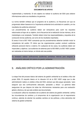 DOCUMENTO DE APOYO
implementado y mantenido. El otro objetivo es realizar la auditoría del SGA para obtener
informaciones sobre sus resultados a la gerencia.
La norma también enfatiza que el programa de la auditoría y la frecuencia con que es
programado deben basarse en la “importancia ambiental de la actividad en cuestión y en los
resultados de auditorías anteriores”.
Los procedimientos de auditoría deben ser exhaustivos para cubrir los requisitos
relacionados al logro de su objetivo, de la frecuencia de la realización de las mismas y de la
metodología a ser empleada. También deben incluir las responsabilidades y requisitos de la
conducción de las auditorías, así como de los resultados reportados.
El anexo A de la ISO 14001 acrecienta que los procedimientos deberían también incluir la
competencia del auditor. Él indica que las organizaciones pueden conducir auditorías
utilizando personal interno o externo. En cualquiera de los casos, los auditores deben ser
imparciales y objetivos. Las auditorías de sistemas para la ISO 9000 y la ISO 14001 pueden
ser realizadas al mismo tiempo, en dónde esto sea posible.
Es necesario realizar verificaciones (auditorías) periódicas internas para asegurar el
funcionamiento adecuado del sistema de gestión ambiental.
9. ANÁLISIS CRÍTICO POR LA ADMINISTRACIÓN
La etapa final del proceso básico del sistema de gestión ambiental es el análisis crítico del
propio SGA. El requisito básico en la cláusula 4.6 de la ISO 14001 exige que la alta
administración realice un análisis crítica del SGA, siempre que ella juzgue apropiado, “para
asegurar que sea continuamente adecuado, apropiado y eficaz”. La gerencia debe
asegurarse de que dispone de todas las informaciones necesarias para una evaluación
global y efectiva y de que este análisis sea documentado.
La evaluación utiliza los resultados de la auditoría del sistema de gestión ambiental, verifica
las circunstancias de cambios y el compromiso de la organización con el mejoramiento
continuo, además de abordar los posibles cambios en las políticas y otros elementos del
sistema de gestión ambiental.
 