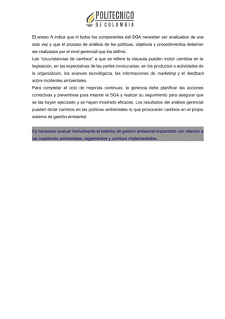 El anexo A indica que ni todos los componentes del SGA necesitan ser analizados de una
sola vez y que el proceso de análisis de las políticas, objetivos y procedimientos deberían
ser realizados por el nivel gerencial que los definió.
Las “circunstancias de cambios” a que se refiere la cláusula pueden incluir cambios en la
legislación, en las expectativas de las partes involucradas, en los productos o actividades de
la organización, los avances tecnológicos, las informaciones de marketing y el feedback
sobre incidentes ambientales.
Para completar el ciclo de mejorías continuas, la gerencia debe planificar las acciones
correctivas y preventivas para mejorar el SGA y realizar su seguimiento para asegurar que
se las hayan ejecutado y se hayan mostrado eficaces. Los resultados del análisis gerencial
pueden dictar cambios en las políticas ambientales lo que provocarán cambios en el propio
sistema de gestión ambiental.
Es necesario evaluar formalmente el sistema de gestión ambiental implantado con relación a
las cuestiones ambientales, reglamentos y cambios implementados.
 