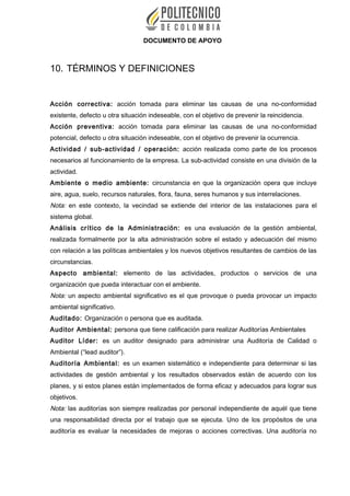 DOCUMENTO DE APOYO
10. TÉRMINOS Y DEFINICIONES
Acción correctiva: acción tomada para eliminar las causas de una no-conformidad
existente, defecto u otra situación indeseable, con el objetivo de prevenir la reincidencia.
Acción preventiva: acción tomada para eliminar las causas de una no-conformidad
potencial, defecto u otra situación indeseable, con el objetivo de prevenir la ocurrencia.
Actividad / sub-actividad / operación: acción realizada como parte de los procesos
necesarios al funcionamiento de la empresa. La sub-actividad consiste en una división de la
actividad.
Ambiente o medio ambiente: circunstancia en que la organización opera que incluye
aire, agua, suelo, recursos naturales, flora, fauna, seres humanos y sus interrelaciones.
Nota: en este contexto, la vecindad se extiende del interior de las instalaciones para el
sistema global.
Análisis crítico de la Administración: es una evaluación de la gestión ambiental,
realizada formalmente por la alta administración sobre el estado y adecuación del mismo
con relación a las políticas ambientales y los nuevos objetivos resultantes de cambios de las
circunstancias.
Aspecto ambiental: elemento de las actividades, productos o servicios de una
organización que pueda interactuar con el ambiente.
Nota: un aspecto ambiental significativo es el que provoque o pueda provocar un impacto
ambiental significativo.
Auditado: Organización o persona que es auditada.
Auditor Ambiental: persona que tiene calificación para realizar Auditorías Ambientales
Auditor Líder: es un auditor designado para administrar una Auditoría de Calidad o
Ambiental (“lead auditor”).
Auditoría Ambiental: es un examen sistemático e independiente para determinar si las
actividades de gestión ambiental y los resultados observados están de acuerdo con los
planes, y si estos planes están implementados de forma eficaz y adecuados para lograr sus
objetivos.
Nota: las auditorías son siempre realizadas por personal independiente de aquél que tiene
una responsabilidad directa por el trabajo que se ejecuta. Uno de los propósitos de una
auditoría es evaluar la necesidades de mejoras o acciones correctivas. Una auditoría no
 