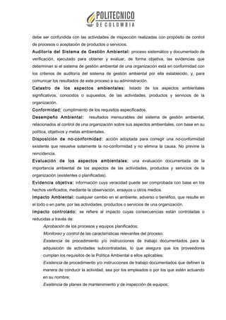 debe ser confundida con las actividades de inspección realizadas con propósito de control
de procesos o aceptación de productos o servicios.
Auditoría del Sistema de Gestión Ambiental: proceso sistemático y documentado de
verificación, ejecutado para obtener y evaluar, de forma objetiva, las evidencias que
determinan si el sistema de gestión ambiental de una organización está en conformidad con
los criterios de auditoría del sistema de gestión ambiental por ella establecido, y, para
comunicar los resultados de este proceso a su administración.
Catastro de los aspectos ambientales: listado de los aspectos ambientales
significativos, conocidos o supuestos, de las actividades, productos y servicios de la
organización.
Conformidad: cumplimiento de los requisitos especificados.
Desempeño Ambiental: resultados mensurables del sistema de gestión ambiental,
relacionados al control de una organización sobre sus aspectos ambientales, con base en su
política, objetivos y metas ambientales.
Disposición de no-conformidad: acción adoptada para corregir una no-conformidad
existente que resuelve solamente la no-conformidad y no elimina la causa. No previne la
reincidencia.
Evaluación de los aspectos ambientales: una evaluación documentada de la
importancia ambiental de los aspectos de las actividades, productos y servicios de la
organización (existentes o planificadas).
Evidencia objetiva: información cuya veracidad puede ser comprobada con base en los
hechos verificados, mediante la observación, ensayos u otros medios.
Impacto Ambiental: cualquier cambio en el ambiente, adverso o benéfico, que resulte en
el todo o en parte, por las actividades, productos o servicios de una organización.
Impacto controlado: se refiere al impacto cuyas consecuencias están controladas o
reducidas a través de:
Aprobación de los procesos y equipos planificados;
Monitoreo y control de las características relevantes del proceso;
Existencia de procedimiento y/o instrucciones de trabajo documentados para la
adquisición de actividades subcontratadas, lo que asegura que los proveedores
cumplan los requisitos de la Política Ambiental a ellos aplicables;
Existencia de procedimiento y/o instrucciones de trabajo documentados que definen la
manera de conducir la actividad, sea por los empleados o por los que estén actuando
en su nombre;
Existencia de planes de mantenimiento y de inspección de equipos;
 