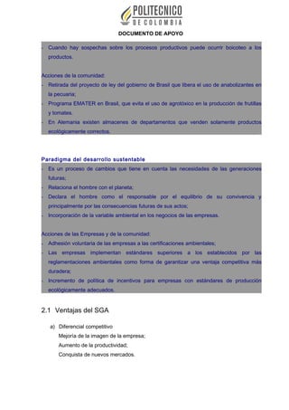 DOCUMENTO DE APOYO
- Cuando hay sospechas sobre los procesos productivos puede ocurrir boicoteo a los
productos.
Acciones de la comunidad:
- Retirada del proyecto de ley del gobierno de Brasil que libera el uso de anabolizantes en
la pecuaria;
- Programa EMATER en Brasil, que evita el uso de agrotóxico en la producción de frutillas
y tomates.
- En Alemania existen almacenes de departamentos que venden solamente productos
ecológicamente correctos.
Paradigma del desarrollo sustentable
- Es un proceso de cambios que tiene en cuenta las necesidades de las generaciones
futuras;
- Relaciona el hombre con el planeta;
- Declara el hombre como el responsable por el equilibrio de su convivencia y
principalmente por las consecuencias futuras de sus actos;
- Incorporación de la variable ambiental en los negocios de las empresas.
Acciones de las Empresas y de la comunidad:
- Adhesión voluntaria de las empresas a las certificaciones ambientales;
- Las empresas implementan estándares superiores a los establecidos por las
reglamentaciones ambientales como forma de garantizar una ventaja competitiva más
duradera;
- Incremento de política de incentivos para empresas con estándares de producción
ecológicamente adecuados.
2.1 Ventajas del SGA
a) Diferencial competitivo
Mejoría de la imagen de la empresa;
Aumento de la productividad;
Conquista de nuevos mercados.
 