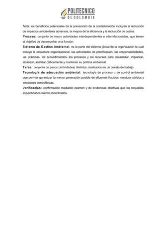 Nota: los beneficios potenciales de la prevención de la contaminación incluyen la reducción
de impactos ambientales adversos, la mejora de la eficiencia y la reducción de costos.
Proceso: conjunto de macro actividades interdependientes e interrelacionadas, que tienen
el objetivo de desempeñar una función.
Sistema de Gestión Ambiental: es la parte del sistema global de la organización la cual
incluye la estructura organizacional, las actividades de planificación, las responsabilidades,
las prácticas, los procedimientos, los procesos y los recursos para desarrollar, implantar,
alcanzar, analizar críticamente y mantener su política ambiental.
Tarea: conjunto de pasos (actividades) distintos, realizados en un puesto de trabajo.
Tecnología de adecuación ambiental: tecnología de proceso o de control ambiental
que permite garantizar la menor generación posible de efluentes líquidos, residuos sólidos y
emisiones atmosféricas.
Verificación: confirmación mediante examen y de evidencias objetivas que los requisitos
especificados fueron encontrados.
 