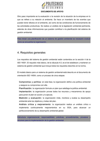 DOCUMENTO DE APOYO
Otro paso importante es la evaluación o la revisión de la situación de la empresa en lo
que se refiere a su relación al ambiente. Se hace un inventario de los eventos que
puedan tener efectos en el ambiente, así como de las condiciones de funcionamiento de
las actividades productivas. Se realiza un análisis de la legislación ambiental pertinente,
además de otras informaciones que puedan contribuir a la planificación del sistema de
gestión ambiental.
Para iniciar una planificación de un sistema de gestión ambiental es necesario evaluar
como se encuentra la organización.
4. Requisitos generales
Los requisitos del sistema de gestión ambiental están contenidos en la sección 4 de la
ISO 14001. El requisito más básico, de la cláusula 4.0, es el de establecer y mantener un
sistema de gestión ambiental que incluya todos los requisitos descritos en la norma.
El modelo básico para un sistema de gestión ambiental está descrito en el documento de
orientación ISO 14004, como un proceso de cinco etapas:
Compromiso y política: en esta fase, la organización define una política ambiental
y asegura su compromiso con ella.
Planificación: la organización formula un plan que satisfaga la política ambiental.
Implantación: la organización provee todos los recursos y mecanismos de apoyo
para poner el plan en acción y lo ejecuta.
Medición y evaluación: la organización mide, monitora y evalúa su desempeño
ambiental ante los objetivos y metas del plan.
Análisis crítica y mejoramiento: la organización realiza un análisis crítico e
implementa continuamente mejoramientos en su SGA, para alcanzar un
perfeccionamiento de su desempeño ambiental global.
Estructura organizacional, responsabilidad, prácticas, procedimientos, procesos y
recursos para la implementación de la gestión ambiental.
 