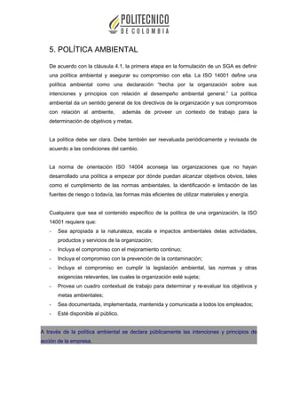5. POLÍTICA AMBIENTAL
De acuerdo con la cláusula 4.1, la primera etapa en la formulación de un SGA es definir
una política ambiental y asegurar su compromiso con ella. La ISO 14001 define una
política ambiental como una declaración “hecha por la organización sobre sus
intenciones y principios con relación al desempeño ambiental general.” La política
ambiental da un sentido general de los directivos de la organización y sus compromisos
con relación al ambiente, además de proveer un contexto de trabajo para la
determinación de objetivos y metas.
La política debe ser clara. Debe también ser reevaluada periódicamente y revisada de
acuerdo a las condiciones del cambio.
La norma de orientación ISO 14004 aconseja las organizaciones que no hayan
desarrollado una política a empezar por dónde puedan alcanzar objetivos obvios, tales
como el cumplimiento de las normas ambientales, la identificación e limitación de las
fuentes de riesgo o todavía, las formas más eficientes de utilizar materiales y energía.
Cualquiera que sea el contenido específico de la política de una organización, la ISO
14001 requiere que:
- Sea apropiada a la naturaleza, escala e impactos ambientales delas actividades,
productos y servicios de la organización;
- Incluya el compromiso con el mejoramiento continuo;
- Incluya el compromiso con la prevención de la contaminación;
- Incluya el compromiso en cumplir la legislación ambiental, las normas y otras
exigencias relevantes, las cuales la organización esté sujeta;
- Provea un cuadro contextual de trabajo para determinar y re-evaluar los objetivos y
metas ambientales;
- Sea documentada, implementada, mantenida y comunicada a todos los empleados;
- Esté disponible al público.
A través de la política ambiental se declara públicamente las intenciones y principios de
acción de la empresa.
 