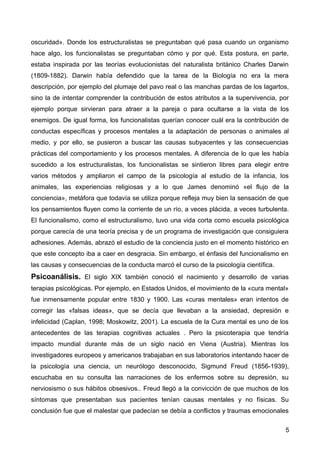 oscuridad». Donde los estructuralistas se preguntaban qué pasa cuando un organismo
hace algo, los funcionalistas se preguntaban cómo y por qué. Esta postura, en parte,
estaba inspirada por las teorías evolucionistas del naturalista británico Charles Darwin
(1809-1882). Darwin había defendido que la tarea de la Biología no era la mera
descripción, por ejemplo del plumaje del pavo real o las manchas pardas de los lagartos,
sino la de intentar comprender la contribución de estos atributos a la supervivencia, por
ejemplo porque sirvieran para atraer a la pareja o para ocultarse a la vista de los
enemigos. De igual forma, los funcionalistas querían conocer cuál era la contribución de
conductas específicas y procesos mentales a la adaptación de personas o animales al
medio, y por ello, se pusieron a buscar las causas subyacentes y las consecuencias
prácticas del comportamiento y los procesos mentales. A diferencia de lo que les había
sucedido a los estructuralistas, los funcionalistas se sintieron libres para elegir entre
varios métodos y ampliaron el campo de la psicología al estudio de la infancia, los
animales, las experiencias religiosas y a lo que James denominó «el flujo de la
conciencia», metáfora que todavía se utiliza porque refleja muy bien la sensación de que
los pensamientos fluyen como la corriente de un río, a veces plácida, a veces turbulenta.
El funcionalismo, como el estructuralismo, tuvo una vida corta como escuela psicológica
porque carecía de una teoría precisa y de un programa de investigación que consiguiera
adhesiones. Además, abrazó el estudio de la conciencia justo en el momento histórico en
que este concepto iba a caer en desgracia. Sin embargo, el énfasis del funcionalismo en
las causas y consecuencias de la conducta marcó el curso de la psicología científica.

Psicoanálisis. El siglo XIX también conoció el nacimiento y desarrollo de varias
terapias psicológicas. Por ejemplo, en Estados Unidos, el movimiento de la «cura mental»
fue inmensamente popular entre 1830 y 1900. Las «curas mentales» eran intentos de
corregir las «falsas ideas», que se decía que llevaban a la ansiedad, depresión e
infelicidad (Caplan, 1998; Moskowitz, 2001). La escuela de la Cura mental es uno de los
antecedentes de las terapias cognitivas actuales . Pero la psicoterapia que tendría
impacto mundial durante más de un siglo nació en Viena (Austria). Mientras los
investigadores europeos y americanos trabajaban en sus laboratorios intentando hacer de
la psicología una ciencia, un neurólogo desconocido, Sigmund Freud (1856-1939),
escuchaba en su consulta las narraciones de los enfermos sobre su depresión, su
nerviosismo o sus hábitos obsesivos.. Freud llegó a la convicción de que muchos de los
síntomas que presentaban sus pacientes tenían causas mentales y no físicas. Su
conclusión fue que el malestar que padecían se debía a conflictos y traumas emocionales
5

 