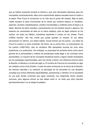 que se habían producido durante la infancia y que eran demasiado dolorosos para ser
recordados conscientemente, tales como experimentar deseos sexuales hacia la madre o
el padre. Para Freud la conciencia no es más que la punta del iceberg. Bajo la parte
visible subyace la parte inconsciente de la mente que contiene deseos no revelados,
pasiones, secretos culpabilizadores, anhelos innombrables y conflictos entre el deseo y el
deber. Muchos de estos impulsos y pensamientos son de carácter sexual o agresivo. No
solemos ser conscientes de ellos en la rutina cotidiana, pero se dejan entrever en los
sueños, los actos los fallidos, accidentes aparentes e incluso en los chistes. Freud
(1905a) escribió: «No hay mortal que pueda guardar un secreto. Si sus labios
permanecen en silencio, sus dedos hablan. Exuda traición por los poros». Las ideas de
Freud no tuvieron un éxito inmediato. De hecho, de su primer libro, La interpretación de
los sueños (1900/1953), sólo se vendieron 600 ejemplares durante los ocho años
posteriores a su publicación. Sin embargo, su propuesta fue tomando forma como teoría
general de la personalidad y método de psicoterapia hasta llegar a ser conocida como
psicoanálisis. La mayoría de los conceptos freudianos fueron y siguen siendo rechazados
por los psicólogos experimentales, pero han tenido y tienen una influencia enorme sobre
la filosofía, la literatura y el arte del siglo xx. El nombre de Freud se ha convertido en algo
tan cotidiano como el de Einstein. A partir de estos comienzos en el marco de la filosofía,
las ciencias naturales y la medicina, la psicología se ha convertido en una disciplina
compleja que incluye diferentes especialidades, perspectivas y métodos. En la actualidad
es una gran familia numerosa que sigue creciendo; sus integrantes tienen abuelos
comunes, pero algunos primos se han aliado entre sí, en tanto que otros discuten
permanentemente o no se dirigen la palabra.

6

 