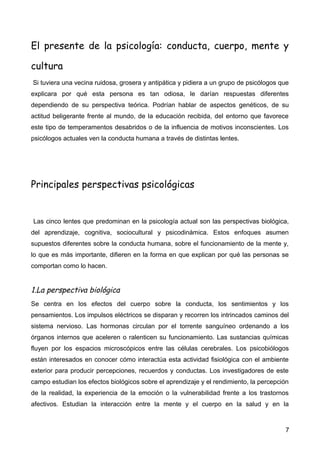 El presente de la psicología: conducta, cuerpo, mente y
cultura
Si tuviera una vecina ruidosa, grosera y antipática y pidiera a un grupo de psicólogos que
explicara por qué esta persona es tan odiosa, le darían respuestas diferentes
dependiendo de su perspectiva teórica. Podrían hablar de aspectos genéticos, de su
actitud beligerante frente al mundo, de la educación recibida, del entorno que favorece
este tipo de temperamentos desabridos o de la influencia de motivos inconscientes. Los
psicólogos actuales ven la conducta humana a través de distintas lentes.

Principales perspectivas psicológicas

Las cinco lentes que predominan en la psicología actual son las perspectivas biológica,
del aprendizaje, cognitiva, sociocultural y psicodinámica. Estos enfoques asumen
supuestos diferentes sobre la conducta humana, sobre el funcionamiento de la mente y,
lo que es más importante, difieren en la forma en que explican por qué las personas se
comportan como lo hacen.

1.La perspectiva biológica
Se centra en los efectos del cuerpo sobre la conducta, los sentimientos y los
pensamientos. Los impulsos eléctricos se disparan y recorren los intrincados caminos del
sistema nervioso. Las hormonas circulan por el torrente sanguíneo ordenando a los
órganos internos que aceleren o ralenticen su funcionamiento. Las sustancias químicas
fluyen por los espacios microscópicos entre las células cerebrales. Los psicobiólogos
están interesados en conocer cómo interactúa esta actividad fisiológica con el ambiente
exterior para producir percepciones, recuerdos y conductas. Los investigadores de este
campo estudian los efectos biológicos sobre el aprendizaje y el rendimiento, la percepción
de la realidad, la experiencia de la emoción o la vulnerabilidad frente a los trastornos
afectivos. Estudian la interacción entre la mente y el cuerpo en la salud y en la

7

 