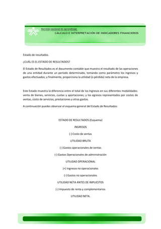 Estado de resultados. 
¿CUÁL ES EL ESTADO DE RESULTADOS? 
El Estado de Resultados es el documento contable que muestra el resultado de las operaciones de una entidad durante un periodo determinado, tomando como parámetro los ingresos y gastos efectuados; y finalmente, proporciona la utilidad (o pérdida) neta de la empresa. 
Este Estado muestra la diferencia entre el total de los Ingresos en sus diferentes modalidades: venta de bienes, servicios, cuotas y aportaciones; y los egresos representados por costos de ventas, costo de servicios, prestaciones y otros gastos. 
A continuación puedes observar el esquema general del Estado de Resultados: 
ESTADO DE RESULTADOS (Esquema) 
INGRESOS 
(-) Costo de ventas 
UTILIDAD BRUTA 
(-) Gastos operacionales de ventas 
(-) Gastos Operacionales de administración 
UTILIDAD OPERACIONAL 
(+) Ingresos no operacionales 
(-) Gastos no operacionales 
UTILIDAD NETA ANTES DE IMPUESTOS 
(-) Impuesto de renta y complementarios 
UTILIDAD NETA. 
 
