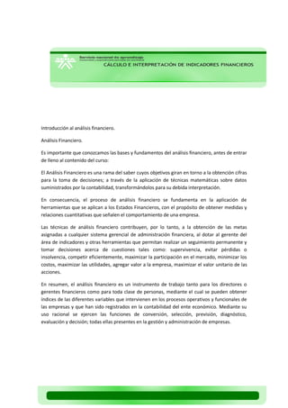 Introducción al análisis financiero. 
Análisis Financiero. 
Es importante que conozcamos las bases y fundamentos del análisis financiero, antes de entrar de lleno al contenido del curso: 
El Análisis Financiero es una rama del saber cuyos objetivos giran en torno a la obtención cifras para la toma de decisiones; a través de la aplicación de técnicas matemáticas sobre datos suministrados por la contabilidad, transformándolos para su debida interpretación. 
En consecuencia, el proceso de análisis financiero se fundamenta en la aplicación de herramientas que se aplican a los Estados Financieros, con el propósito de obtener medidas y relaciones cuantitativas que señalen el comportamiento de una empresa. 
Las técnicas de análisis financiero contribuyen, por lo tanto, a la obtención de las metas asignadas a cualquier sistema gerencial de administración financiera, al dotar al gerente del área de indicadores y otras herramientas que permitan realizar un seguimiento permanente y tomar decisiones acerca de cuestiones tales como: supervivencia, evitar pérdidas o insolvencia, competir eficientemente, maximizar la participación en el mercado, minimizar los costos, maximizar las utilidades, agregar valor a la empresa, maximizar el valor unitario de las acciones. 
En resumen, el análisis financiero es un instrumento de trabajo tanto para los directores o gerentes financieros como para toda clase de personas, mediante el cual se pueden obtener índices de las diferentes variables que intervienen en los procesos operativos y funcionales de las empresas y que han sido registrados en la contabilidad del ente económico. Mediante su uso racional se ejercen las funciones de conversión, selección, previsión, diagnóstico, evaluación y decisión; todas ellas presentes en la gestión y administración de empresas. 
 
