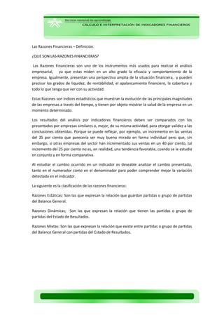 Las Razones Financieras – Definición. 
¿QUE SON LAS RAZONES FINANCIERAS? 
Las Razones Financieras son uno de los instrumentos más usados para realizar el análisis empresarial, ya que estas miden en un alto grado la eficacia y comportamiento de la empresa. Igualmente, presentan una perspectiva amplia de la situación financiera, y pueden precisar los grados de liquidez, de rentabilidad, el apalancamiento financiero, la cobertura y todo lo que tenga que ver con su actividad. 
Estas Razones son índices estadísticos que muestran la evolución de las principales magnitudes de las empresas a través del tiempo, y tienen por objeto mostrar la salud de la empresa en un momento determinado. 
Los resultados del análisis por indicadores financieros deben ser comparados con los presentados por empresas similares o, mejor, de su misma actividad, para otorgar validez a las conclusiones obtenidas. Porque se puede reflejar, por ejemplo, un incremento en las ventas del 25 por ciento que parecería ser muy bueno mirado en forma individual pero que, sin embargo, si otras empresas del sector han incrementado sus ventas en un 40 por ciento, tal incremento del 25 por ciento no es, en realidad, una tendencia favorable, cuando se le estudia en conjunto y en forma comparativa. 
Al estudiar el cambio ocurrido en un indicador es deseable analizar el cambio presentado, tanto en el numerador como en el denominador para poder comprender mejor la variación detectada en el indicador. 
La siguiente es la clasificación de las razones financieras: 
Razones Estáticas: Son las que expresan la relación que guardan partidas o grupo de partidas del Balance General. 
Razones Dinámicas; Son las que expresan la relación que tienen las partidas o grupo de partidas del Estado de Resultados. 
Razones Mixtas: Son las que expresan la relación que existe entre partidas o grupo de partidas del Balance General con partidas del Estado de Resultados. 
 