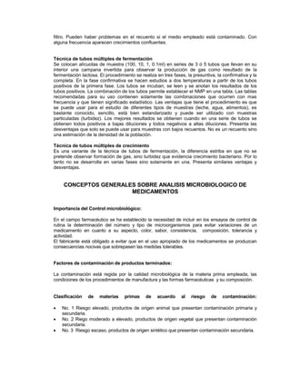 filtro. Pueden haber problemas en el recuento si el medio empleado está contaminado. Con
alguna frecuencia aparecen crecimientos confluentes.
Técnica de tubos múltiples de fermentación
Se colocan alícuotas de muestra (100, 10, 1, 0.1ml) en series de 3 ó 5 tubos que llevan en su
interior una campana invertida para observar la producción de gas como resultado de la
fermentación lactosa. El procedimiento se realiza en tres fases, la presuntiva, la confirmativa y la
completa. En la fase confirmativa se hacen estudios a dos temperaturas a partir de los tubos
positivos de la primera fase. Los tubos se incuban, se leen y se anotan los resultados de los
tubos positivos. La combinación de los tubos permite establecer el NMP en una tabla. Las tablas
recomendadas para su uso contienen solamente las combinaciones que ocurren con mas
frecuencia y que tienen significado estadístico. Las ventajas que tiene el procedimiento es que
se puede usar para el estudio de diferentes tipos de muestras (leche, agua, alimentos), es
bastante conocido, sencillo, está bien estandarizado y puede ser utilizado con muestras
particuladas (turbidez). Los mejores resultados se obtienen cuando en una serie de tubos se
obtienen todos positivos a bajas diluciones y todos negativos a altas diluciones. Presenta las
desventajas que solo se puede usar para muestras con bajos recuentos. No es un recuento sino
una estimación de la densidad de la población.
Técnica de tubos múltiples de crecimiento
Es una variante de la técnica de tubos de fermentación, la diferencia estriba en que no se
pretende observar formación de gas, sino turbidez que evidencia crecimiento bacteriano. Por lo
tanto no se desarrolla en varias fases sino solamente en una. Presenta similares ventajas y
desventajas.
CONCEPTOS GENERALES SOBRE ANALISIS MICROBIOLOGICO DE
MEDICAMENTOS
Importancia del Control microbiológico:
En el campo farmacéutico se ha establecido la necesidad de incluir en los ensayos de control de
rutina la determinación del número y tipo de microorganismos para evitar variaciones de un
medicamento en cuanto a su aspecto, color, sabor, consistencia, composición, tolerancia y
actividad.
El fabricante está obligado a evitar que en el uso apropiado de los medicamentos se produzcan
consecuencias nocivas que sobrepasen las medidas tolerables.
Factores de contaminación de productos terminados:
La contaminación está regida por la calidad microbiológica de la materia prima empleada, las
condiciones de los procedimientos de manufactura y las formas farmacéuticas y su composición.
Clasificación de materias primas de acuerdo al riesgo de contaminación:
 No. 1 Riesgo elevado, productos de origen animal que presentan contaminación primaria y
secundaria.
 No. 2 Riego moderado a elevado, productos de origen vegetal que presentan contaminación
secundaria.
 No. 3 Riesgo escaso, productos de origen sintético que presentan contaminación secundaria.
 