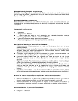 Higiene en los procedimientos de manufactura:
La calidad microbiológica de los productos está directamente relacionada con la observacia de
precauciones con respecto a la limpieza de equipo, la higiene del personal y la observancia de las
buenas prácticas de manufactura.
Formas farmacéuticas y composición:
La contaminación microbiana es baja en formas farmacéuticas secas, semisólidas o líquidas que
contienen en su composición sustancias que no favorecen el crecimiento como azúcar, alcohol o
antisépticos.
Categorías de medicamentos:
 1. Inyectables
 2. Preparaciones oftálmicas
 2ª. Preparaciones para aplicación tópica especial y para cavidades corporales libres de
gérmenes.y preparaciones orales que contienen antibióticos
 3. Preparaciones tópicas de alto riesgo de contaminación.
 4..Preparaciones para uso oral y otras que no contienen antibióticos.
Características de productos farmacéuticos no estériles:
 Soluciones orales Soluciones acuosas de uno o mas fármacos con o sin saborizantes o
agentes colorantes.
 SuspensionesFármacos no disueltos finamente divididos o dispersos en vehículos líquidos. Es
necesario agitar para asegurar homogenización del sólido en el vehículo. Pueden incluir
agentes antimicrobianos en su formulación.
 CápsulasEl fármaco está incluido en un contenedor o cubierta soluble de gelatina. Los
contenidos pueden ser sólidos, líquidos o de consistencia pastosa.
 ComprimidoPreparaciones sólidas que contienen una dosis por unidad de uno o mas
fármacos adicionados o no de aditivos. Se obtienen por compresión o moldeo de las
partículas.
 Ungüento o Pomada Preparaciones de uso externo, que pueden contener una o mas drogas
activas incorporadas a una grasa animal o vaselina de consistencia blanda.
 PastasPreparaciones sólidas de consistencia blanda, que contienen una alta proporción de
sólidos de dos tipos; una base de gel de una sola fase como la pectina hidratada y la otra
pueden ser pastas que no fluyen a la temperatura del cuerpo y sirve como recubrimiento
protector.
 SupositoriosFormas sólidas a base de una sustancia fusible a la temperatura corporal, a base
de manteca de cacao, glicerina solidificada, aceites hidrogenados, polietilenglicol, glicogelatina.
Métodos de análisis microbiológicos de productos farmacéuticos no estériles:
 Determinación del número de gérmenesPuede hacerse por las técnicas de a) agar vertido en
placa, b) tubos múltiples combinado con NMP y c) filtración a través de membrana.
 Determinación del tipo de microorganismosse emplean a) enriquecedores no selectivos, b)
enriquecedores selectivos, c) siembra en agares específicos y d) pruebas de identificación.
Límites microbianos en productos farmacéuticos:
 Categoría 1 Esterilidad
 