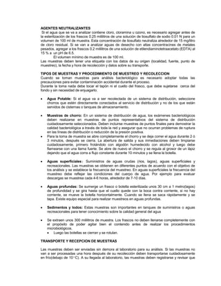 AGENTES NEUTRALIZANTES
Si el agua que se va a analizar contiene cloro, cloramina u ozono, es necesario agregar antes de
la esterilización de los frascos 0.25 mililitros de una solución de tiosulfato de sodio 0.01 N para un
volumen de 100 ml de muestra. Esta concentración de tiosulfato neutraliza alrededor de 15 mg/litro
de cloro residual. Si se van a analizar aguas de desecho con altas concentracines de metales
pesados, agregar a los frascos 0.2 mililitros de una solución de etilendiaminotetraacetato (EDTA) al
15 % a un pH de 6.5.
El volumen mínimo de muestra es de 100 ml.
Las muestras deben tener una etiqueta con los datos de su origen (localidad, fuente, punto de
muestreo), la fecha y hora de recolección y datos sobre su transporte.
TIPOS DE MUESTRAS Y PROCEDIMIENTO DE MUESTREO Y RECOLECCION
Cuando se toman muestras para análisis bacteriológico es necesario adoptar todas las
precauciones para evitar contaminación accidental durante el proceso.
Durante la toma nada debe tocar el tapón ni el cuello del frasco, que debe sujetarse cerca del
fondo y sin necesidad de enjuagarlo.
 Agua Potable: Si el agua va a ser recolectada de un sistema de distribución, seleccione
chorros que estén directamente conectados al servicio de distribución y no de los que están
servidos de cisternas o tanques de almacenamiento.
 Muestras de chorro: En un sistema de distribución de agua, los exámenes bacteriológicos
deben realizarse en muestras de puntos representativos del sistema de distribución
cuidadosamente seleccionados. Deben incluirse muestras de puntos finales para demostrar la
calidad bacteriológica a través de toda la red y asegurar que no ocurran problemas de ruptura
en las líneas de distribución o reducción de la presión positiva.
 Para la toma de muestra se abre completamente el chorro y se deja correr el agua durante 2 ó
3 minutos, después se cierra. La abertura de salida y sus inmediaciones deben limpiarse
cuidadosamente, primero frotándolo con algodón humedecido con alcohol y luego debe
flamearse con una llama fuerte. Se abre de nuevo el chorro y se regula al grosor de un lápiz
dejando que el agua corra a flujo constante durante 10 minutos y se llena la botella.
 Aguas superficiales: Suministros de aguas crudas (rios, lagos), aguas superficiales y
recreacionales. Las muestras se obtienen en diferentes puntos de acuerdo con el objetivo de
los análisis y se establece la frecuencia del muestreo. En aguas superficiales la frecuencia del
muestreo debe reflejar las condiciones del cuerpo de agua. Por ejemplo para evaluar
descargas se muestrea cada 4-6 horas, alrededor de 7-10 días.
 Aguas profundas: Se sumerge un frasco o botella esterilizada unos 30 cm a 1 metro(lagos)
de profundidad y se gira hasta que el cuello quede con la boca contra corriente, si no hay
corriente, se mueve la botella horizontalmente. Cuando se llena se saca rápidamente y se
tapa. Existe equipo especial para realizar muestreos en aguas profundas.
 Sedimentos y lodos: Estas muestras son importantes en tanques de suministros o aguas
recreacionales para tener conocimiento sobre la calidad general del agua
 Se extraen unos 300 mililitros de muestra. Los frascos no deben llenarse completemente con
el propósito de poder agitar bien el contenido antes de realizar los procedimientos
microbiológicos.
 Luego las botellas se cierran y se rotulan.
TRANSPORTE Y RECEPCION DE MUESTRAS
Las muestras deben ser enviadas sin demora al laboratorio para su análisis. Si las muestras no
van a ser procesadas una hora después de su recolección deben transportarse cuidadosamente
en frío(debajo de 10ºC). A su llegada al laboratorio, las muestras deben registrarse y revisar que
 