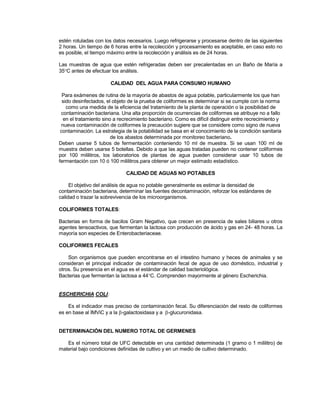 estén rotuladas con los datos necesarios. Luego refrigerarse y procesarse dentro de las siguientes
2 horas. Un tiempo de 6 horas entre la recolección y procesamiento es aceptable, en caso esto no
es posible, el tiempo máximo entre la recolección y análisis es de 24 horas.
Las muestras de agua que estén refrigeradas deben ser precalentadas en un Baño de María a
35C antes de efectuar los análisis.
CALIDAD DEL AGUA PARA CONSUMO HUMANO
Para exámenes de rutina de la mayoría de abastos de agua potable, particularmente los que han
sido desinfectados, el objeto de la prueba de coliformes es determinar si se cumple con la norma
como una medida de la eficiencia del tratamiento de la planta de operación o la posibilidad de
contaminación bacteriana. Una alta proporción de ocurrencias de coliformes se atribuye no a fallo
en el tratamiento sino a recrecimiento bacteriano. Como es difícil distinguir entre recrecimiento y
nueva contaminación de coliformes la precaución sugiere que se considere como signo de nueva
contaminación. La estrategia de la potabilidad se basa en el conocimiento de la condición sanitaria
de los abastos determinada por monitoreo bacteriano.
Deben usarse 5 tubos de fermentación conteniendo 10 ml de muestra. Si se usan 100 ml de
muestra deben usarse 5 botellas. Debido a que las aguas tratadas pueden no contener coliformes
por 100 mililitros, los laboratorios de plantas de agua pueden considerar usar 10 tubos de
fermentación con 10 ó 100 mililitros.para obtener un mejor estimado estadístico.
CALIDAD DE AGUAS NO POTABLES
El objetivo del análisis de agua no potable generalmente es estimar la densidad de
contaminación bacteriana, determinar las fuentes decontaminación, reforzar los estándares de
calidad o trazar la sobrevivencia de los microorganismos.
COLIFORMES TOTALES
Bacterias en forma de bacilos Gram Negativo, que crecen en presencia de sales biliares u otros
agentes tensoactivos, que fermentan la lactosa con producción de ácido y gas en 24- 48 horas. La
mayoría son especies de Enterobacteriaceae.
COLIFORMES FECALES
Son organismos que pueden encontrarse en el intestino humano y heces de animales y se
consideran el principal indicador de contaminación fecal de agua de uso doméstico, industrial y
otros. Su presencia en el agua es el estándar de calidad bacteriológica.
Bacterias que fermentan la lactosa a 44C. Comprenden mayormente al género Escherichia.
ESCHERICHIA COLI
Es el indicador mas preciso de contaminación fecal. Su diferenciación del resto de coliformes
es en base al IMViC y a la -galactosidasa y a -glucuronidasa.
DETERMINACIÓN DEL NUMERO TOTAL DE GERMENES
Es el número total de UFC detectable en una cantidad determinada (1 gramo o 1 mililitro) de
material bajo condiciones definidas de cultivo y en un medio de cultivo determinado.
 