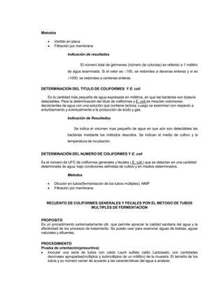 Metodos
 Vertido en placa
 Filtración por membrana
Indicación de resultados
El número total de gérmenes (número de colonias) es referido a 1 mililitro
de agua examinada. Si el valor es 100, se redondea a decenas enteras y si es
1000, se redondea a centenas enteras.
DETERMINACION DEL TITULO DE COLIFORMES Y E. coli
Es la cantidad más pequeña de agua expresada en mililitros, en que las bacterias son todavía
detectables. Para la determinación del título de coliformes y E. coli se mezclan volúmenes
decrecientes de agua con una solución que contiene lactosa. Luego se examinan con respecto a
enturbiamiento y eventualmente a la producción de ácido y gas.
Indicación de Resultados
Se indica el volumen mas pequeño de agua en que aún son detectables las
bacterias mediante los métodos descritos. Se indican el medio de cultivo y la
temperatura de incubación.
DETERMINACIÓN DEL NUMERO DE COLIFORMES Y E. coli
Es el número de UFC de coliformes generales y fecales ( E. coli ) que se detectan en una cantidad
determinada de agua, bajo condiciones definidas de cultivo y en medios determinados.
Metodos
 Dilución en tubos(fermentación de los tubos múltiples), NMP
 Filtración por membrana.
RECUENTO DE COLIFORMES GENERALES Y FECALES POR EL METODO DE TUBOS
MULTIPLES DE FERMENTACION
PROPOSITO
Es un procedimiento extremadamente útil que permite apreciar la calidad sanitaria del agua y la
efectividad de los procesos de tratamiento. Se puede usar para examinar aguas de bebida, aguas
naturales y efluentes.
PROCEDIMIENTO
Prueba de orientación(presuntiva)
 Inocular una serie de tubos con caldo Lauril sulfato caldo Lactosado, con cantidades
decimales apropiadas(múltiplos y submúltiplos de un mililitro) de la muestra. El tamaño de los
tubos y su número varían de acuerdo a las características del agua a analizar.
 