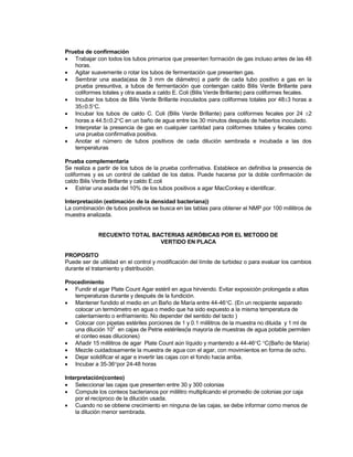 Prueba de confirmación
 Trabajar con todos los tubos primarios que presenten formación de gas incluso antes de las 48
horas.
 Agitar suavemente o rotar los tubos de fermentación que presenten gas.
 Sembrar una asada(asa de 3 mm de diámetro) a partir de cada tubo positivo a gas en la
prueba presuntiva, a tubos de fermentación que contengan caldo Bilis Verde Brillante para
coliformes totales y otra asada a caldo E. Coli (Bilis Verde Brillante) para coliformes fecales.
 Incubar los tubos de Bilis Verde Brillante inoculados para coliformes totales por 483 horas a
350.5C.
 Incubar los tubos de caldo C. Coli (Bilis Verde Brillante) para coliformes fecales por 24 2
horas a 44.50.2C en un baño de agua entre los 30 minutos después de haberlos inoculado.
 Interpretar la presencia de gas en cualquier cantidad para coliformes totales y fecales como
una prueba confirmativa positiva.
 Anotar el número de tubos positivos de cada dilución sembrada e incubada a las dos
temperaturas
Prueba complementaria
Se realiza a partir de los tubos de la prueba confirmativa. Establece en definitiva la presencia de
coliformes y es un control de calidad de los datos. Puede hacerse por la doble confirmación de
caldo Bilis Verde Brillante y caldo E.coli
 Estriar una asada del 10% de los tubos positivos a agar MacConkey e identificar.
Interpretación (estimación de la densidad bacteriana))
La combinación de tubos positivos se busca en las tablas para obtener el NMP por 100 mililitros de
muestra analizada.
RECUENTO TOTAL BACTERIAS AERÓBICAS POR EL METODO DE
VERTIDO EN PLACA
PROPOSITO
Puede ser de utilidad en el control y modificación del límite de turbidez o para evaluar los cambios
durante el tratamiento y distribución.
Procedimiento
 Fundir el agar Plate Count Agar estéril en agua hirviendo. Evitar exposición prolongada a altas
temperaturas durante y después de la fundición.
 Mantener fundido el medio en un Baño de María entre 44-46C. (En un recipiente separado
colocar un termómetro en agua o medio que ha sido expuesto a la misma temperatura de
calentamiento o enfriamiento. No depender del sentido del tacto )
 Colocar con pipetas estériles porciones de 1 y 0.1 mililitros de la muestra no diluida y 1 ml de
una dilución 10
2
en cajas de Petrie estériles(la mayoría de muestras de agua potable permiten
el conteo esas diluciones)
 Añadir 15 mililitros de agar Plate Count aún líquido y mantenido a 44-46C C(Baño de María)
 Mezcle cuidadosamente la muestra de agua con el agar, con movimientos en forma de ocho.
 Dejar solidificar el agar e invertir las cajas con el fondo hacia arriba.
 Incubar a 35-36por 24-48 horas
Interpretación(conteo)
 Seleccionar las cajas que presenten entre 30 y 300 colonias
 Compute los conteos bacterianos por mililitro multiplicando el promedio de colonias por caja
por el recíproco de la dilución usada.
 Cuando no se obtiene crecimiento en ninguna de las cajas, se debe informar como menos de
la dilución menor sembrada.
 