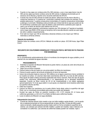  Cuando no hay cajas con conteos entre 30 y 300 colonias, y una o mas cajas tienen mas de
300 use las cajas que tienen conteos cerca de 300 colonia, multiplique el promedio por el
recíproco de la dilución y reporte como recuento estimado de UFC/ml.
 Cuando hay mas de 300 colonias en todas las placas, seleccione las de menor dilución y
cuente las colonias en 13 cuadros de 1 centímetro cuadrado (del contador de colonias). Si es
posible selecciones 7 cuadros consecutivos horizontales y 6 cuadros consecutivos horizontales
y obtenga un promedio. Multiplique este promedio por el área total de la caja que puede ser de
57 centímetros cuadrados para cajas de plástico o 65 centímetros cuadrados para cajas de
vidrio y por el factor de dilución para obtener las UFC/ml.
 Cuando las cajas presentan crecimientos mayores que 100 colonias/ cm
2
reportar el resultado
como mayor que 6500 ó 5700 veces el recíproco de la mas alta dilución cuando se usen cajas
de vidrio o plástico respectivamente.
 Si el valor es mayor que 100 se redondea a decenas enteras y si es mayor que 1000 se
redondea a centenas enteras.
Reporte de resultados
Reporte todos los conteos como UFC/ml. Método de vertido en placa- 35C/48 horas, Agar Plate
Count
RECUENTO DE COLIFORMES GENERALES Y FECALES POR EL METODO DE FILTRACION
POR MEMBRANA
PROPOSITO
Es un procedimiento extremadamente útil en el monitoreo de emergencia de agua potable y en el
examen de una variedad de aguas naturales
PROCEDIMIENTO
 Esterilizar el aparato de filtración flameando la parte interior y la pieza de unión del embudo de
metal y la frita de metal.
 Dejar que se enfríe el aparato
 Colocar sobre la frita de metal con una pinza estéril, los filtros de membrana
 Colocar la parte superior del embudo empleando el cierre de bayoneta
 Llenar dos embudos hasta la marca de 100 mililitros con el agua a examinar (menor cantidad si
la muestra es turbia). Un volumen ideal dará crecimientos entre 50 y no mas de 200 colonias.
Para aguas de beber analice porciones duplicadas del mismo volumen. Para otro tipo de aguas
analice tres volúmenes diferentes(diluidos o no )dependiendo de la densidad bacteriana
esperada. Cuando se filtran menos de 20 ml de muestra(diluida o no) deben agregarse
aproximadamente 10 ml de agua estéril, lo cual ayuda a la dispersión de la bacteria sobre toda
la superficie efectiva del filtro.
 Filtrar las muestras
 Colocar los filtros de membrana con la parte inferior hacia abajo sobre la superficie del agar
Endo, con un movimiento de enrollado para evitar que quede aire atrapado.
 Incubar las cajas de Petrie en posición invertida a 35 1.5C durante 20 4 horas para
coliformes generales y a 44.50.2C en Baño de María para coliformes fecales.
 Lavar el sistema de filtración con agua destilada.
Interpretación (recuento)
 Cuente las colonias típicas (color rosado a rojo con brillo metálico verde-dorado ), con la ayuda
de un estereomicroscopio en forma perpendicular al plano del filtro. El área de brillo puede
variar en tamaño, desde pequeños puntos hasta cubrir en forma completa la superficie de la
colonia. Las colonias que carecen de brillo metálico pueden ser rosadas, rojas o blancas y se
consideran no coliformes. Las colonias de coliformes totales pueden ser rosadas, rojas o
 