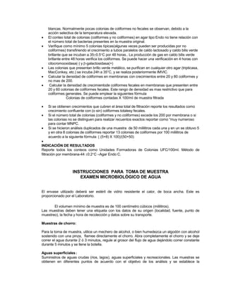 blancas. Normalmente pocas colonias de coliformes no fecales se observan, debido a la
acción selectiva de la temperatura elevada.
 El conteo total de colonias (coliformes y no coliformes) en agar tipo Endo no tiene relación con
el número total de bacterias presentes en la muestra original.
 Verifique como mínimo 5 colonias típicas(algunas veces pueden ser producidas por no
coliformes) transfiriendo el crecimiento a tubos paralelos de caldo lactosado y caldo bilis verde
brillante que se incuban a 350.5C por 48 horas.. La producción de gas en caldo bilis verde
brillante entre 48 horas verifica los coliformes. Se puede hacer una verificación en 4 horas con
citocromooxidasa(-) y -galactosidasa(+)
 Las colonias que presentan brillo verde metálico, se purifican en cualquier otro agar (tripticasa,
MacConkey, etc.) se incuba 24h a 35°C, y se realiza posteriormente IMVIC.
 Calcular la densidad de coliformes en membranas con crecimientos entre 20 y 80 coliformes y
no mas de 200.
 Calcular la densidad de crecimientode coliformes fecales en membranas que presenten entre
20 y 60 colonias de coliformes fecales. Este rango de densidad es mas restrictivo que para
coliformes generales. Se puede emplear la siguientes fórmula
Colonias de coliformes contadas X 100/ml de muestra filtrada
 Si se obtienen crecimientos que cubren el área total de filtración reporte los resultados como
crecimiento confluente con (o sin) coliformes totalesy fecales.
 Si el número total de colonias (coliformes y no coliformes) excede los 200 por membrana o si
las colonias no se distinguen para realizar recuentos exactos reportar como “muy numeroso
para contar MNPC.
 Si se hicieron análisis duplicados de una muestra de 50 mililitros cada una y en un se obtuvo 5
y en otra 8 colonias de coliformes reportar 13 colonias de coliformes por 100 mililitros de
acuerdo a la siguiente fórmula  (5+8) X 100/(50+50)

INDICACIÓN DE RESULTADOS
Reporte todos los conteos como Unidades Formadoras de Colonias UFC/100ml. Método de
filtración por membrana-44 0.2C –Agar Endo C.
INSTRUCCIONES PARA TOMA DE MUESTRA
EXAMEN MICROBIOLÓGICO DE AGUA
El envase utilizado deberá ser estéril de vidrio resistente el calor, de boca ancha. Este es
proporcionado por el Laboratorio.
El volumen mínimo de muestra es de 100 centímetro cúbicos (mililitros).
Las muestras deben tener una etiqueta con los datos de su origen (localidad, fuente, punto de
muestreo), la fecha y hora de recolección y datos sobre su transporte.
Muestras de chorro:
Para la toma de muestra, utilice un mechero de alcohol, o bien humedezca un algodón con alcohol
sostenido con una pinza, flamee directamente el chorro. Abra completamente el chorro y se deje
correr el agua durante 2 ó 3 minutos, regule al grosor del flujo de agua dejándolo correr constante
durante 5 minutos y se llene la botella.
Aguas superficiales:
Suministros de aguas crudas (rios, lagos), aguas superficiales y recreacionales. Las muestras se
obtienen en diferentes puntos de acuerdo con el objetivo de los análisis y se establece la
 