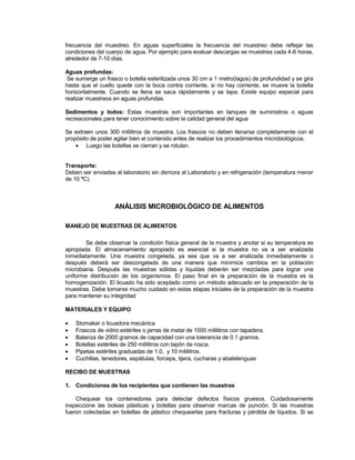 frecuencia del muestreo. En aguas superficiales la frecuencia del muestreo debe reflejar las
condiciones del cuerpo de agua. Por ejemplo para evaluar descargas se muestrea cada 4-6 horas,
alrededor de 7-10 días.
Aguas profundas:
Se sumerge un frasco o botella esterilizada unos 30 cm a 1 metro(lagos) de profundidad y se gira
hasta que el cuello quede con la boca contra corriente, si no hay corriente, se mueve la botella
horizontalmente. Cuando se llena se saca rápidamente y se tapa. Existe equipo especial para
realizar muestreos en aguas profundas.
Sedimentos y lodos: Estas muestras son importantes en tanques de suministros o aguas
recreacionales para tener conocimiento sobre la calidad general del agua
Se extraen unos 300 mililitros de muestra. Los frascos no deben llenarse completamente con el
propósito de poder agitar bien el contenido antes de realizar los procedimientos microbiológicos.
 Luego las botellas se cierran y se rotulan.
Transporte:
Deben ser enviadas al laboratorio sin demora al Laboratorio y en refrigeración (temperatura menor
de 10 ºC).
ANÁLISIS MICROBIOLÓGICO DE ALIMENTOS
MANEJO DE MUESTRAS DE ALIMENTOS
Se debe observar la condición física general de la muestra y anotar si su temperatura es
apropiada. El almacenamiento apropiado es esencial si la muestra no va a ser analizada
inmediatamente. Una muestra congelada, ya sea que va a ser analizada inmediatamente o
después deberá ser descongelada de una manera que minimice cambios en la población
microbiana. Después las muestras sólidas y líquidas deberán ser mezcladas para lograr una
uniforme distribución de los organismos. El paso final en la preparación de la muestra es la
homogenización. El licuado ha sido aceptado como un método adecuado en la preparación de la
muestras. Debe tomarse mucho cuidado en estas etapas iniciales de la preparación de la muestra
para mantener su integridad
MATERIALES Y EQUIPO
 Stomaker o licuadora mecánica
 Frascos de vidrio estériles o jarras de metal de 1000 mililitros con tapadera.
 Balanza de 2000 gramos de capacidad con una tolerancia de 0.1 gramos.
 Botellas estériles de 250 mililitros con tapón de rosca.
 Pipetas estériles graduadas de 1.0, y 10 mililitros.
 Cuchillas, tenedores, espátulas, forceps, tijera, cucharas y abatelenguas
RECIBO DE MUESTRAS
1. Condiciones de los recipientes que contienen las muestras
Chequear los contenedores para detectar defectos físicos gruesos. Cuidadosamente
inspeccione las bolsas plásticas y botellas para observar marcas de punción. Si las muestras
fueron colectadas en botellas de plástico chequearlas para fracturas y pérdida de líquidos. Si se
 