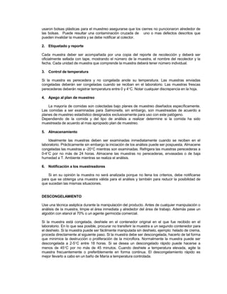 usaron bolsas plásticas para el muestreo asegurarse que los cierres no puncionaron alrededor de
las bolsas. Puede resultar una contaminación cruzada de uno o mas defectos descritos que
pueden invalidar la muestra y se debe notificar al colector.
2. Etiquetado y reporte
Cada muestra deber ser acompañada por una copia del reporte de recolección y deberá ser
oficialmente sellada con tape, mostrando el número de la muestra, el nombre del recolector y la
fecha. Cada unidad de muestra que comprende la muestra deberá tener número individual.
3. Control de temperatura
Si la muestra es perecedera y no congelada anote su temperatura. Las muestras enviadas
congeladas deberán ser congeladas cuando se reciban en el laboratorio. Las muestras frescas
perecederas deberán registrar temperatura entre 0 y 4C. Notar cualquier discrepancia en la hoja.
4. Apego al plan de muestreo
La mayoría de comidas son colectadas bajo planes de muestreo diseñados específicamente.
Las comidas a ser examinadas para Salmonella, sin embargo, son muestreadas de acuerdo a
planes de muestreo estadístico designados exclusivamente para uso con este patógeno.
Dependiendo de la comida y del tipo de análisis a realizar determine si la comida ha sido
muestreada de acuerdo al mas apropiado plan de muestreo.
5. Almacenamiento
Idealmente las muestras deben ser examinadas inmediatamente cuando se reciben en el
laboratorio. Prácticamente sin embargo la iniciación de los análisis puede ser pospuesta. Almacene
congeladas las muestras a -20C mientras son examinadas. Refrigera las muestras perecederas a
0-4C por no más de 24 horas. Almacene las muestras no perecederas, envasadas o de baja
humedad a T. Ambiente mientras se realiza el análisis.
6. Notificación a los muestreadores
Si en su opinión la muestra no será analizada porque no llena los criterios, debe notificarse
para que se obtenga una muestra válida para el análisis y también para reducir la posibilidad de
que sucedan las mismas situaciones.
DESCONGELAMIENTO
Use una técnica aséptica durante la manipulación del producto. Antes de cualquier manipulación o
análisis de la muestra, limpie el área inmediata y alrededor del área de trabajo. Además pase un
algodón con etanol al 70% o un agente germicida comercial.
Si la muestra está congelada, deshiele en el contenedor original en el que fue recibido en el
laboratorio. En lo que sea posible, procurar no transferir la muestra a un segundo contenedor para
el deshielo. Si la muestra puede ser fácilmente manipulada sin deshielo, ejemplo: helado de crema,
proceda directamente al siguiente paso. Si la muestra debe ser descongelada, hacerlo de tal forma
que minimice la destrucción o proliferación de la microflora. Normalmente la muestra puede ser
descongelada a 2-5C entre 18 horas. Si se desea un descongelado rápido puede hacerse a
menos de 45C por no más de 45 minutos. Cuando deshiele a temperatura elevada, agite la
muestra frecuentemente o preferiblemente en forma continua. El descongelamiento rápido es
mejor llevarlo a cabo en un baño de María a temperatura controlada.
 