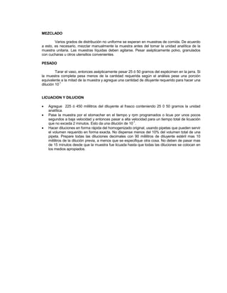 MEZCLADO
Varios grados de distribución no uniforme se esperan en muestras de comida. De acuerdo
a esto, es necesario, mezclar manualmente la muestra antes del tomar la unidad analítica de la
muestra unitaria. Las muestras líquidas deben agitarse. Pesar asépticamente polvo, granulados
con cucharas u otros utensilios convenientes.
PESADO
Tarar el vaso, entonces asépticamente pesar 25 ó 50 gramos del espécimen en la jarra. Si
la muestra completa pesa menos de la cantidad requerida según el análisis pese una porción
equivalente a la mitad de la muestra y agregue una cantidad de diluyente requerido para hacer una
dilución 10
-1
LICUACION Y DILUCION
 Agregue 225 ó 450 mililitros del diluyente al frasco conteniendo 25 0 50 gramos la unidad
analítica.
 Pase la muestra por el stomacher en el tiempo y rpm programados o licue por unos pocos
segundos a baja velocidad y entonces pasar a alta velocidad para un tiempo total de licuación
que no exceda 2 minutos. Esto da una dilución de 10
-1
.
 Hacer diluciones en forma rápida del homogenizado original, usando pipetas que pueden servir
el volumen requerido en forma exacta. No dispense menos del 10% del volumen total de una
pipeta. Prepare todas las diluciones decimales con 90 mililitros de diluyente estéril mas 10
mililitros de la dilución previa, a menos que se especifique otra cosa. No deben de pasar mas
de 15 minutos desde que la muestra fue licuada hasta que todas las diluciones se colocan en
los medios apropiados.
 