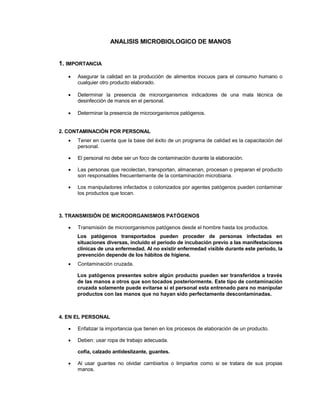 ANALISIS MICROBIOLOGICO DE MANOS
1. IMPORTANCIA
 Asegurar la calidad en la producción de alimentos inocuos para el consumo humano o
cualquier otro producto elaborado.
 Determinar la presencia de microorganismos indicadores de una mala técnica de
desinfección de manos en el personal.
 Determinar la presencia de microorganismos patógenos.
2. CONTAMINACIÓN POR PERSONAL
 Tener en cuenta que la base del éxito de un programa de calidad es la capacitación del
personal.
 El personal no debe ser un foco de contaminación durante la elaboración.
 Las personas que recolectan, transportan, almacenan, procesan o preparan el producto
son responsables frecuentemente de la contaminación microbiana.
 Los manipuladores infectados o colonizados por agentes patógenos pueden contaminar
los productos que tocan.
3. TRANSMISIÓN DE MICROORGANISMOS PATÓGENOS
 Transmisión de microorganismos patógenos desde el hombre hasta los productos.
Los patógenos transportados pueden proceder de personas infectadas en
situaciones diversas, incluido el período de incubación previo a las manifestaciones
clínicas de una enfermedad. Al no existir enfermedad visible durante este período, la
prevención depende de los hábitos de higiene.
 Contaminación cruzada.
Los patógenos presentes sobre algún producto pueden ser transferidos a través
de las manos a otros que son tocados posteriormente. Este tipo de contaminación
cruzada solamente puede evitarse si el personal esta entrenado para no manipular
productos con las manos que no hayan sido perfectamente descontaminadas.
4. EN EL PERSONAL
 Enfatizar la importancia que tienen en los procesos de elaboración de un producto.
 Deben: usar ropa de trabajo adecuada.
cofia, calzado antideslizante, guantes.
 Al usar guantes no olvidar cambiarlos o limpiarlos como si se tratara de sus propias
manos.
 