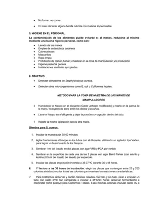  No fumar, no comer.
 En caso de tener alguna herida cubrirla con material impermeable.
5. HIGIENE EN EL PERSONAL.
La contaminación de los alimentos puede evitarse o, al menos, reducirse al mínimo
mediante una buena higiene personal, como son:
 Lavado de las manos
 Empleo de antisépticos cutáneos
 Cubrecabezas
 Mascarillas
 Ropa limpia
 Prohibición de comer, fumar y masticar en la zona de manipulación y/o producción
 Higiene personal general
 Instalaciones sanitarias apropiadas
6. OBJETIVO
 Detectar portadores de Staphylococcus aureus.
 Detectar otros microorganismos como E. coli o Coliformes fecales.
METODO PARA LA TOMA DE MUESTRA DE LAS MANOS DE
MANIPULADORES
 Humedecer el hisopo en el diluyente (Caldo Letheen modificado) y rotarlo en la palma de
la mano, incluyendo la zona entre los dedos y las uñas.
 Lavar el hisopo en el diluyente y dejar la porción con algodón dentro del tubo.
 Repetir la misma operación para la otra mano.
Siembra para S. aureus:
1. Incubar la muestra por 30-60 minutos
2. Agitar fuertemente el hisopo en los tubos con el diluyente, utilizando un agitador tipo Vortex,
para lograr un buen lavado de los hisopos.
3. Sembrar 1 ml del líquido en dos placas con agar VRB y PCA por vertido
4. Sembrar en la superficie de cada una de las 2 placas con agar Baird Parker (con telurito y
lecitina) 0.5 ml del líquido del lavado por esparcido.
5. Incubar las placas en posición invertida a 35-37 ºC durante 30 y 48 horas.
6. 1º lectura a las 30 horas de incubación: elegir las placas que contengan entre 25 y 250
colonias aisladas y contar todas las colonias que muestren las reacciones características.
7. Para Coliformes observar y contar colonias rosadas con halo y sin halo, picar e inocular un
tubo con caldo BVB con campanilla e incubar a 35°C/24 horas; observar fermentación e
interpretar como positivo para Coliformes Totales. Esas mismas colonias inocular caldo EC e
 