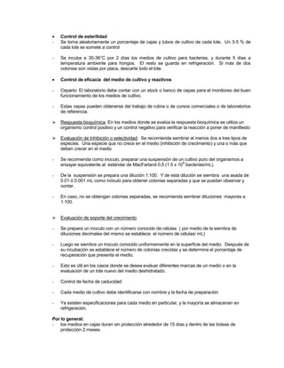  Control de esterilidad
- Se toma aleatoriamente un porcentaje de cajas y tubos de cultivo de cada lote. Un 3-5 % de
cada lote se somete a control
- Se incuba a 35-36°C por 2 días los medios de cultivo para bacterias, y durante 5 días a
temperatura ambiente para hongos. El resto se guarda en refrigeración. Si más de dos
colonias son vistas por placa, descarte todo el lote.
 Control de eficacia del medio de cultivo y reactivos
- Cepario: El laboratorio debe contar con un stock o banco de cepas para el monitoreo del buen
funcionamiento de los medios de cultivo.
- Estas cepas pueden obtenerse del trabajo de rutina o de cursos comerciales o de laboratorios
de referencia.
 Respuesta bioquímica. En los medios donde se evalúa la respuesta bioquímica se utiliza un
organismo control positivo y un control negativo para verificar la reacción a poner de manifiesto
 Evaluación de Inhibición o selectividad. Se recomienda sembrar al menos dos a tres tipos de
especies. Una especie que no crece en el medio (inhibición de crecimiento) y una o más que
deben crecer en el medio
- Se recomienda como inoculo, preparar una suspensión de un cultivo puro del organismos a
ensayar equivalente al estándar de MacFarland 0.5 (1.5 x 10
9
bacterias/mL).
- De la suspensión se prepara una dilución 1:100. Y de esta dilución se siembra una asada de
0.01 ó 0.001 mL como inóculo para obtener colonias separadas y que se puedan observar y
contar.
- En caso, no se obtengan colonias separadas, se recomienda sembrar diluciones mayores a
1:100.
 Evaluación de soporte del crecimiento
- Se prepara un inoculo con un número conocido de células ( por medio de la siembra de
diluciones decimales del mismo se establece el número de células/ mL)
- Luego se siembra un inoculo conocido uniformemente en la superficie del medio. Después de
su incubación se establece el número de colonias crecidas y se determina el porcentaje de
recuperación que presenta el medio.
- Esto es útil en los casos donde se desea evaluar diferentes marcas de un medio o en la
evaluación de un lote nuevo del medio deshidratado.
- Control de fecha de caducidad
- Cada medio de cultivo debe identificarse con nombre y la fecha de preparación
- Ya existen especificaciones para cada medio en particular, y la mayoría se almacenan en
refrigeración.
Por lo general:
- los medios en cajas duran sin protección alrededor de 15 días y dentro de las bolsas de
protección 2 meses.
 