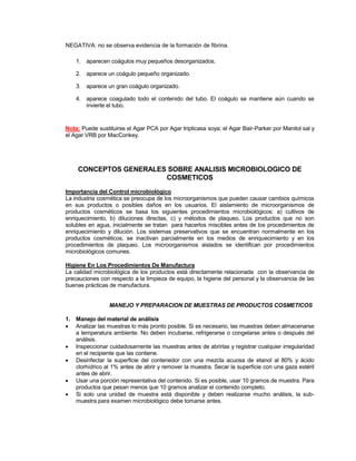 NEGATIVA: no se observa evidencia de la formación de fibrina.
1. aparecen coágulos muy pequeños desorganizados.
2. aparece un coágulo pequeño organizado.
3. aparece un gran coágulo organizado.
4. aparece coagulado todo el contenido del tubo. El coágulo se mantiene aún cuando se
invierte el tubo.
Nota: Puede sustituirse el Agar PCA por Agar tripticasa soya; el Agar Bair-Parker por Manitol sal y
el Agar VRB por MacConkey.
CONCEPTOS GENERALES SOBRE ANALISIS MICROBIOLOGICO DE
COSMETICOS
Importancia del Control microbiológico
La industria cosmética se preocupa de los microorganismos que pueden causar cambios químicos
en sus productos o posibles daños en los usuarios. El aislamiento de microorganismos de
productos cosméticos se basa los siguientes procedimientos microbiológicos: a) cultivos de
enriquecimiento, b) diluciones directas, c) y métodos de plaqueo. Los productos que no son
solubles en agua, inicialmente se tratan para hacerlos miscibles antes de los procedimientos de
enriquecimiento y dilución. Los sistemas preservativos que se encuentran normalmente en los
productos cosméticos, se inactivan parcialmente en los medios de enriquecimiento y en los
procedimientos de plaqueo. Los microorganismos aislados se identifican por procedimientos
microbiológicos comunes.
Higiene En Los Procedimientos De Manufactura
La calidad microbiológica de los productos está directamente relacionada con la observancia de
precauciones con respecto a la limpieza de equipo, la higiene del personal y la observancia de las
buenas prácticas de manufactura.
MANEJO Y PREPARACION DE MUESTRAS DE PRODUCTOS COSMETICOS
1. Manejo del material de análisis
 Analizar las muestras lo más pronto posible. Si es necesario, las muestras deben almacenarse
a temperatura ambiente. No deben incubarse, refrigerarse o congelarse antes o después del
análisis.
 Inspeccionar cuidadosamente las muestras antes de abrirlas y registrar cualquier irregularidad
en el recipiente que las contiene.
 Desinfectar la superficie del contenedor con una mezcla acuosa de etanol al 80% y ácido
clorhídrico al 1% antes de abrir y remover la muestra. Secar la superficie con una gaza estéril
antes de abrir.
 Usar una porción representativa del contenido. Si es posible, usar 10 gramos de muestra. Para
productos que pesan menos que 10 gramos analizar el contenido completo.
 Si solo una unidad de muestra está disponible y deben realizarse mucho análisis, la sub-
muestra para examen microbiológico debe tomarse antes.
 