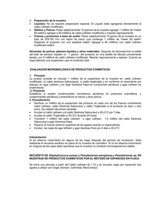 2. Preparación de la muestra
 Líquidos: No se requiere preparación especial. El Líquido debe agregarse directamente al
caldo Letheen modificado.
 Sólidos y Polvos: Pesar asépticamente 10 gramos de la muestra agregar 1 mililitro de Tween
80 estéril y agregar a 90 mililitros de caldo Letheen modificado y mezclar vigorosamente.
 Cremas y productos a base de aceite: Pesar asépticamente 10 gramo de la muestra en un
tubo de 20X150 mm con tapón de rosca, que contenga 1 mililitro de Tween 80 estéril.
Dispersar el producto con una espátula estéril. Agregar a 90 mililitros con caldo Letheen
modificado estéril.
Aerosoles de polvos, jabones líquidos y otros materiales: Después de decontaminar la salida
del bote de aerosol, expeler un 1 gramo del producto en una botella de dilución previamente
tarada, con 9 mililitros de caldo Letheen modificado. Mezclar vigorosamente y repesar. Cuando se
haya obtenido una suspensión usar el contenido total
EVALUACION MICROBIOLOGICA DE PRODUCTOS COSMETICOS
1. Principio
La prueba consiste en inocular 1 mililitro de la suspensión de la muestra en: caldo Letheen
modificado, b) caldo dextrosa Saboureaud, c) caldo tioglicolato y en confirmar el crecimiento por
plaqueo en agar Letheen y en Agar Dextrosa Papa en condiciones aeróbicas y agar Letheen en
anaerobiosis.
2. Propósito
Establecer si existen contaminantes microbianos aeróbicos en productos cosméticos, y
contaminantes aeróbicos y anaeróbicos en talcos y otros polvos.
3. Procedimiento
 Sembrar un mililitro de la suspensión del producto en cada uno de los frascos conteniendo
caldo Letheen, caldo Dextrosa Sabouraud y caldo Tioglicolato si el producto es talco u otro
polvo. Se realizan diluciones seriadas.
 Incubar el caldo Letheen y el caldo Dextrosa Sabouraud a 302C por 7 dias
 Incubar el caldo Tioglicolato a 352C durante 24 horas.
 Transferir 1 mililitro del caldo Letheen a agar Letheen, 1.0 mililitro del caldo Dextrosa
Sabouraud a agar Dextrosa Papa.
 Esparcir el inóculo sobre la superficie de los agares usando un esparcidores.
 Incubar las cajas de agar letheen y agar dextrosa Para por 4 dias a 302C
Interpretación
Si se observa crecimiento en alguna de las cajas después del período de incubación, debe
realizarse el recuento aeróbico en placa en la muestra de cosmético. Si no se observa crecimiento
en ninguna de las cajas debe reportarse que la muestra no contiene microorganismos viables.
RECUENTO DE Staphylococcus aureus y Pseudomonas aeruginosa y Pseudomonas sp. EN
MUESTRAS DE PRODUCTOS COSMETICOS POR EL METODO DE ESPARCIDO EN PLACA
Se toma una alícuota a partir del Caldo Letheen dil 1:10 y se inoculan cajas por esparcido (los
agares a utilizar son Vogel Jhonson, Cetrimida, MacConkey)
 