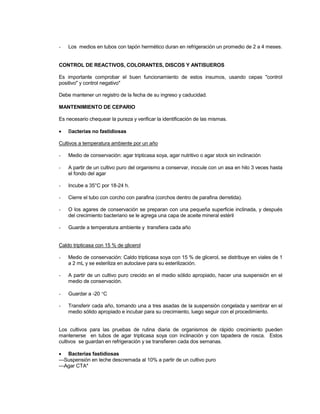 - Los medios en tubos con tapón hermético duran en refrigeración un promedio de 2 a 4 meses.
CONTROL DE REACTIVOS, COLORANTES, DISCOS Y ANTISUEROS
Es importante comprobar el buen funcionamiento de estos insumos, usando cepas "control
positivo" y control negativo"
Debe mantener un registro de la fecha de su ingreso y caducidad.
MANTENIMIENTO DE CEPARIO
Es necesario chequear la pureza y verificar la identificación de las mismas.
 Bacterias no fastidiosas
Cultivos a temperatura ambiente por un año
- Medio de conservación: agar tripticasa soya, agar nutritivo o agar stock sin inclinación
- A partir de un cultivo puro del organismo a conservar, inocule con un asa en hilo 3 veces hasta
el fondo del agar
- Incube a 35°C por 18-24 h.
- Cierre el tubo con corcho con parafina (corchos dentro de parafina derretida).
- O los agares de conservación se preparan con una pequeña superficie inclinada, y después
del crecimiento bacteriano se le agrega una capa de aceite mineral estéril
- Guarde a temperatura ambiente y transfiera cada año
Caldo tripticasa con 15 % de glicerol
- Medio de conservación: Caldo tripticasa soya con 15 % de glicerol, se distribuye en viales de 1
a 2 mL y se esteriliza en autoclave para su esterilización.
- A partir de un cultivo puro crecido en el medio sólido apropiado, hacer una suspensión en el
medio de conservación.
- Guardar a -20 C
- Transferir cada año, tomando una a tres asadas de la suspensión congelada y sembrar en el
medio sólido apropiado e incubar para su crecimiento, luego seguir con el procedimiento.
Los cultivos para las pruebas de rutina diaria de organismos de rápido crecimiento pueden
mantenerse en tubos de agar tripticasa soya con inclinación y con tapadera de rosca. Estos
cultivos se guardan en refrigeración y se transfieren cada dos semanas.
 Bacterias fastidiosas
---Suspensión en leche descremada al 10% a partir de un cultivo puro
---Agar CTA*
 