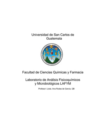 Universidad de San Carlos de
Guatemala
Facultad de Ciencias Químicas y Farmacia
Laboratorio de Análisis Fisicoquímicos
y Microbiológicos LAFYM
Profesor: Licda. Ana Rodas de García, QB
 