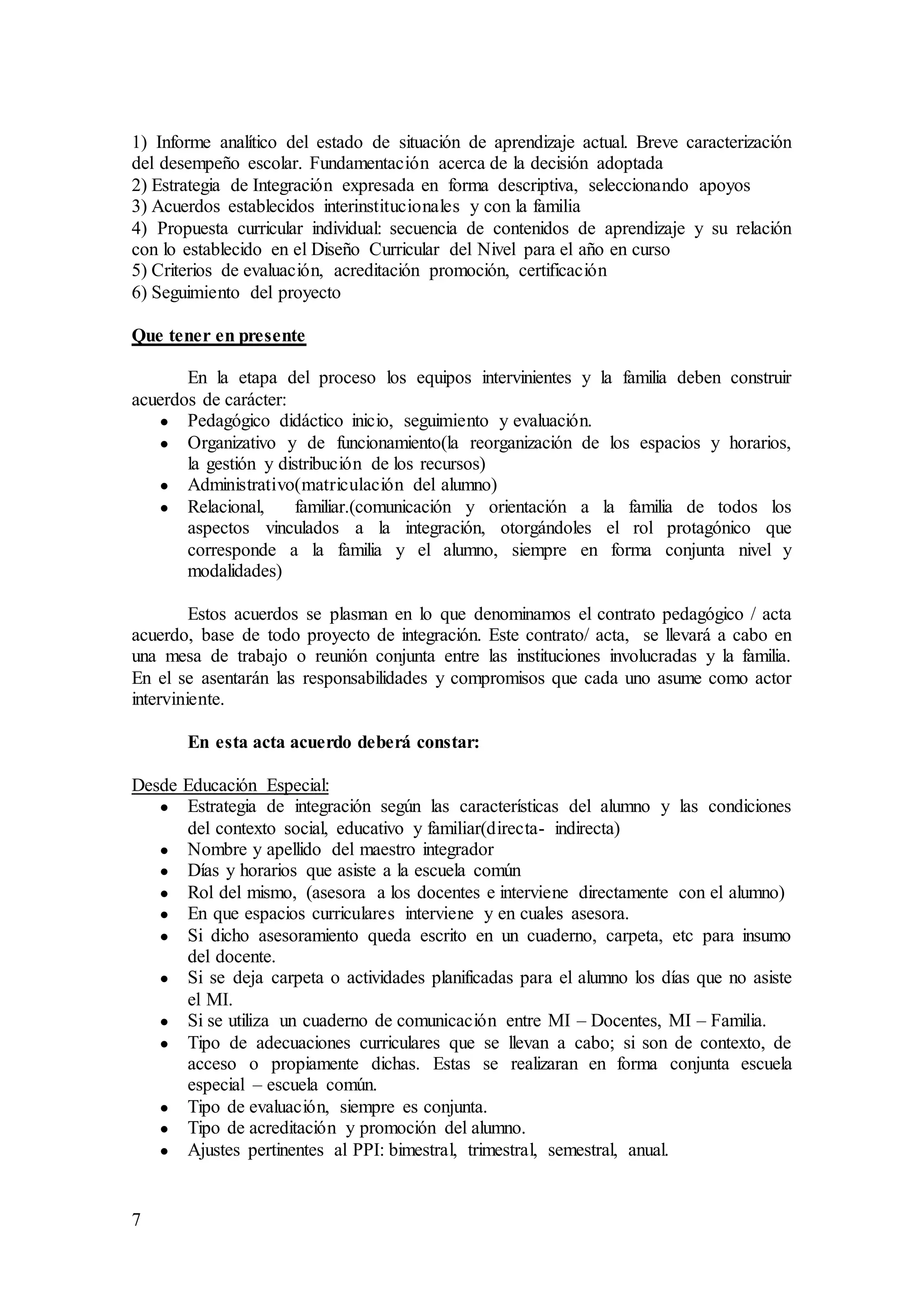 7
1) Informe analítico del estado de situación de aprendizaje actual. Breve caracterización
del desempeño escolar. Fundamentación acerca de la decisión adoptada
2) Estrategia de Integración expresada en forma descriptiva, seleccionando apoyos
3) Acuerdos establecidos interinstitucionales y con la familia
4) Propuesta curricular individual: secuencia de contenidos de aprendizaje y su relación
con lo establecido en el Diseño Curricular del Nivel para el año en curso
5) Criterios de evaluación, acreditación promoción, certificación
6) Seguimiento del proyecto
Que tener en presente
En la etapa del proceso los equipos intervinientes y la familia deben construir
acuerdos de carácter:
● Pedagógico didáctico inicio, seguimiento y evaluación.
● Organizativo y de funcionamiento(la reorganización de los espacios y horarios,
la gestión y distribución de los recursos)
● Administrativo(matriculación del alumno)
● Relacional, familiar.(comunicación y orientación a la familia de todos los
aspectos vinculados a la integración, otorgándoles el rol protagónico que
corresponde a la familia y el alumno, siempre en forma conjunta nivel y
modalidades)
Estos acuerdos se plasman en lo que denominamos el contrato pedagógico / acta
acuerdo, base de todo proyecto de integración. Este contrato/ acta, se llevará a cabo en
una mesa de trabajo o reunión conjunta entre las instituciones involucradas y la familia.
En el se asentarán las responsabilidades y compromisos que cada uno asume como actor
interviniente.
En esta acta acuerdo deberá constar:
Desde Educación Especial:
● Estrategia de integración según las características del alumno y las condiciones
del contexto social, educativo y familiar(directa- indirecta)
● Nombre y apellido del maestro integrador
● Días y horarios que asiste a la escuela común
● Rol del mismo, (asesora a los docentes e interviene directamente con el alumno)
● En que espacios curriculares interviene y en cuales asesora.
● Si dicho asesoramiento queda escrito en un cuaderno, carpeta, etc para insumo
del docente.
● Si se deja carpeta o actividades planificadas para el alumno los días que no asiste
el MI.
● Si se utiliza un cuaderno de comunicación entre MI – Docentes, MI – Familia.
● Tipo de adecuaciones curriculares que se llevan a cabo; si son de contexto, de
acceso o propiamente dichas. Estas se realizaran en forma conjunta escuela
especial – escuela común.
● Tipo de evaluación, siempre es conjunta.
● Tipo de acreditación y promoción del alumno.
● Ajustes pertinentes al PPI: bimestral, trimestral, semestral, anual.
 