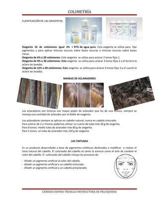 COLIMETRÍA
CLASIFICACIÓN DE LAS OXIGENTAS:
Oxigenta 10 de volúmenes igual 3% + 97% de agua pura: Esta oxigenta se utiliza para fijar
pigmentos y para aplicar tinturas oscuras sobre bases oscuras o tinturas oscuras sobre bases
claras.
Oxigenta de 6% o 20 volúmenes: Esta oxigenta se utiliza para aclarar 2 tonos fijos 1.
Oxigenta de 9% o 30 volúmenes: Esta oxigenta se utiliza para aclarar 3 tonos fijos 2 y el tercero lo
aclara las lavadas.
Oxigenta de 12% o 40 volúmenes: Esta oxigenta se utiliza para aclarar 4 tonos fijos 3 y el cuarto lo
aclara las lavadas.
MANEJO DE ACLARADORES
Los aclaradores son tinturas con mayor poder de aclarador que los de una tintura, siempre se
maneja una cantidad de aclarador por el doble de oxigenta.
Los aclaradores siempre se aplican en cabello natural, nunca en cabello tinturado.
Para aclarar de 2 a 3 tonos podemos utilizar un cuarto de tubo más 30 g de oxigenta.
Para 4 tonos: medio tubo de aclarador más 60 g de oxigenta.
Para 5 tonos: un tubo de aclarador más 120 g de oxigenta.
LAS TINTURAS
Es un producto desarrollado a base de pigmentos sintéticos destinados a modificar o realzar el
tono natural del cabello. El coloreado del cabello es tanto la esencia como el arte de cambiar el
color del cabello. El coloreado del cabello incluye los procesos de:
- Añadir un pigmento artificial al color del cabello.
- Añadir un pigmento artificial a un cabello tinturado.
- Añadir un pigmento artificial a un cabello preaclarado.
CENEIDA OSPINA TRUJILLO INSTRUCTORA DE PELUQUERIA
 
