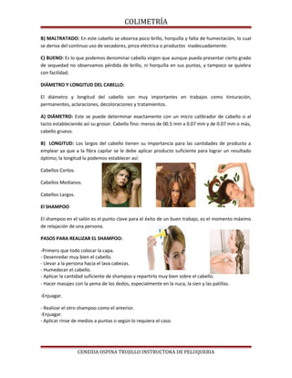 COLIMETRÍA
B) MALTRATADO: En este cabello se observa poco brillo, horquilla y falta de humectación, lo cual
se deriva del continuo uso de secadores, pinza eléctrica o productos inadecuadamente.
C) BUENO: Es lo que podemos denominar cabello virgen que aunque pueda presentar cierto grado
de sequedad no observamos pérdida de brillo, ni horquilla en sus puntas, y tampoco se quiebra
con facilidad.
DIÁMETRO Y LONGITUD DEL CABELLO:
El diámetro y longitud del cabello son muy importantes en trabajos como tinturación,
permanentes, aclaraciones, decoloraciones y tratamientos.
A) DIÁMETRO: Este se puede determinar exactamente con un micro calibrador de cabello o al
tacto estableciendo así su grosor. Cabello fino: menos de 00.5 mm a 0.07 mm y de 0.07 mm o más,
cabello grueso.
B) LONGITUD: Los largos del cabello tienen su importancia para las cantidades de producto a
emplear ya que a la fibra capilar se le debe aplicar producto suficiente para lograr un resultado
óptimo; la longitud la podemos establecer así:
Cabellos Cortos.
Cabellos Medianos.
Cabellos Largos.
El SHAMPOO
El shampoo en el salón es el punto clave para el éxito de un buen trabajo, es el momento máximo
de relajación de una persona.
PASOS PARA REALIZAR EL SHAMPOO:
-Primero que todo colocar la capa.
- Desenredar muy bien el cabello.
- Llevar a la persona hacia el lava cabezas.
- Humedecer el cabello.
- Aplicar la cantidad suficiente de shampoo y repartirlo muy bien sobre el cabello.
- Hacer masajes con la yema de los dedos, especialmente en la nuca, la sien y las patillas.
-Enjuagar.
- Realizar el otro shampoo como el anterior.
-Enjuagar.
- Aplicar rinse de medios a puntas o según lo requiera el caso.
CENEIDA OSPINA TRUJILLO INSTRUCTORA DE PELUQUERIA
 
