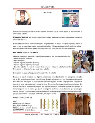 COLIMETRÍA
LOS RAYOS
Son decoloraciones parciales que se hacen en el cabello con el fin de realzar el matíz natural o
artificial del cabello.
LOS DECOLORANTES: Son productos que tienen mayor poder de aclaración, siempre los utilizamos
en medida 1 mas 2.
El polvo decolorante al ser mezclado con la oxigenta libera un mayor poder de oxígeno y debido a
esto es que se presenta el mayor poder de aclaración. Este polvo decolorante lo podemos utilizar
en cualquier tipo de cabello, ya sea natural o tinturado, pero que esté en un buen estado.
PASOS PARA REALIZAR LOS RAYOS:
- Realizar un análisis previo del cabello (si es un cabello fino, tinturado entre otros).
- Peinar muy bien el cabello.
- Aplicar silicona.
- Colocar el gorro protector (plástico).
- Colocar el gorro especial para rayos.
- Sacar los cabellos de acuerdo al deseo de la persona y al tipo de cabello, teniendo en cuenta que:
Si el cabello es delgado, hay que sacar poco cabello.
Si el cabello es grueso, hay que sacar más cantidad de cabello.
Después de sacado el cabello por el gorro, aplicamos el polvo decolorante con la oxigenta escogida
de 10, 20, 30 volúmenes, hasta lograr la base deseada, el tiempo es a ojo, después de obtener la
base deseada, enjuagaos el polvo decolorante con el gorro puesto, luego secamos un poco el
exceso de agua y procedemos a aplicar encima del gorro, el enjuague seleccionado, tiempo de
pose el necesario, peinamos el cabello por encima del gorro e inmediatamente procedemos a
retirar el gorro; con la crema que queda en el gorro, podemos sobar el cabello que estaba por
dentro, siempre y cuando sea un color acorde con la base que tenia la persona, lo dejamos unos 2”
y luego procedemos a enjuagar, neutralizar, enjuagar y peinar.
ETAPAS DE DECOLORACIÓN
CAFÉ:
PRIMERA ETAPA = Rojizo.
SEGUNDA ETAPA= Naranja.
TERCERA ETAPA= Amarillo Oscuro.
CUARTA ETAPA: Amarillo Claro.
CENEIDA OSPINA TRUJILLO INSTRUCTORA DE PELUQUERIA
 