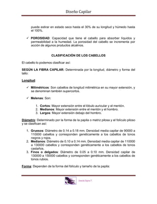 Diseño Capilar
puede estirar en estado seco hasta el 30% de su longitud y húmedo hasta
el 100%.
 POROSIDAD: Capacidad que tiene el cabello para absorber líquidos y
permeabilidad a la humedad. La porosidad del cabello se incrementa por
acción de algunos productos alcalinos.
CLASIFICACIÓN DE LOS CABELLOS
El cabello lo podemos clasificar así:
SEGÚN LA FIBRA CAPILAR: Determinada por la longitud, diámetro y forma del
tallo:
Longitud:
 Milimétricos: Son cabellos de longitud milimétrica en su mayor extensión, y
se denominan también supercortos.
 Melenas: Son:
1. Cortos: Mayor extensión entre el lóbulo auricular y el mentón.
2. Medianos: Mayor extensión entre el mentón y el hombro.
3. Largos: Mayor extensión debajo del hombro.
Diámetro: Determinado por la forma de la papila o matriz pilosa y el folículo piloso
y se clasifican así:
1. Gruesos: Diámetro de 0.14 a 0.18 mm. Densidad media capilar de 90000 a
110000 cabellos y corresponden genéticamente a los cabellos de tonos
negros y rojos.
2. Medianos: Diámetro de 0.10 a 0.14 mm. Densidad media capilar de 110000
a 130000 cabellos y corresponden genéticamente a los cabellos de tonos
castaños.
3. Finos o delgados: Diámetro de 0.05 a 0.10 mm. Densidad capilar de
130000 a 150000 cabellos y corresponden genéticamente a los cabellos de
tonos rubios.
Forma: Dependen de la forma del folículo y tamaño de la papila:
 