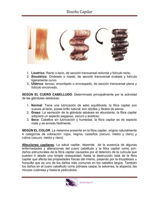 Diseño Capilar
1. Lisotríco: Recto o lacio, de sección transversal redonda y folículo recto.
2. Sinuótrico: Ondeado o rizado, de sección transversal ovalada y folículo
ligeramente curvo.
3. Ulótrico: lanoso, ensortijado o encrespado, de sección transversal plana y
folículo encorvado.
SEGÚN EL CUERO CABELLUDO: Determinado principalmente por la actividad
de las glándulas sebáceas:
1. Normal: Tiene una lubricación de sebo equilibrada, la fibra capilar son
suaves al tacto, posee brillo natural, son dóciles y fáciles de peinar.
2. Graso: La secreción de la glándula sebácea es abundante, la fibra capilar
adquiere un aspecto pegajoso, oscuro y aceitoso.
3. Seco: Cabellos sin lubricación y humedad, la fibra capilar es de aspecto
mate y se enreda fácilmente.
SEGÚN EL COLOR: La melanina presente en la fibra capilar, origina naturalmente
4 categorías de coloración: rojos, negros, castaños (oscuro, medio y claro) y
rubios (oscuro, medio y claro)
Afecciones capilares: La salud capilar, depende de la ausencia de algunas
enfermedades y alteraciones del cuero cabelludo y la fibra capilar como son:
daños estructurales de la fibra capilar causados por el deterioro de la cutícula que
pueden ir desde una simple resequedad, hasta la destrucción total de la fibra
capilar que afecta las propiedades físicas del mismo, pasando por la tricoptilosis u
horquilla que es uno de los daños más comunes en los cabellos largos. También
los daños en el cuero cabelludo como pitiriasis caspa, la seborrea, la alopecia, las
micosis cutáneas y hasta la pediculosis.
 