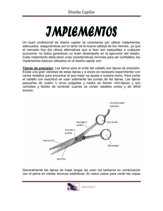 Diseño Capilar
Un buen profesional de diseño capilar se caracteriza por utilizar implementos
adecuados, asegurándose por lo tanto de la buena calidad de los mismos, ya que
el mercado hoy día ofrece alternativas que si bien son asequibles a cualquier
economía, no todos garantizan un buen desempeño en la ejecución del diseño.
Cada implemento debe tener unas características mínimas para ser confiables; los
implementos básicos utilizados en el diseño capilar son:
Tijeras de precisión: Las tijeras para el corte del cabello son tijeras de precisión.
Existe una gran variedad de estas tijeras y a veces es necesario experimentar con
varios modelos para encontrar el que mejor se ajusta a nuestra mano. Para cortar
el cabello con exactitud se usan solamente las puntas de las tijeras. Las tijeras
pequeñas de cuatro o cinco pulgadas y media se llaman mini-tijeras y son
cómodas y fáciles de controlar cuando se cortan cabellos cortos y de difícil
acceso.
Generalmente las tijeras de hojas largas las usan los barberos en combinación
con el peine en ciertas técnicas estilísticas. En estos casos para cortar las capas
 