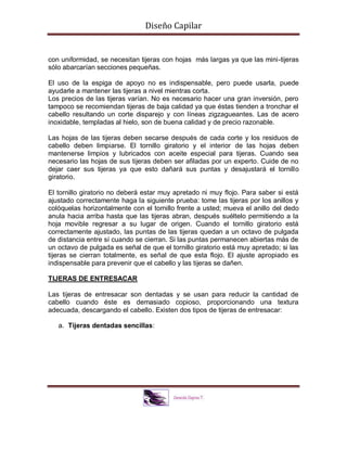 Diseño Capilar
con uniformidad, se necesitan tijeras con hojas más largas ya que las mini-tijeras
sólo abarcarían secciones pequeñas.
El uso de la espiga de apoyo no es indispensable, pero puede usarla, puede
ayudarle a mantener las tijeras a nivel mientras corta.
Los precios de las tijeras varían. No es necesario hacer una gran inversión, pero
tampoco se recomiendan tijeras de baja calidad ya que éstas tienden a tronchar el
cabello resultando un corte disparejo y con líneas zigzagueantes. Las de acero
inoxidable, templadas al hielo, son de buena calidad y de precio razonable.
Las hojas de las tijeras deben secarse después de cada corte y los residuos de
cabello deben limpiarse. El tornillo giratorio y el interior de las hojas deben
mantenerse limpios y lubricados con aceite especial para tijeras. Cuando sea
necesario las hojas de sus tijeras deben ser afiladas por un experto. Cuide de no
dejar caer sus tijeras ya que esto dañará sus puntas y desajustará el tornillo
giratorio.
El tornillo giratorio no deberá estar muy apretado ni muy flojo. Para saber si está
ajustado correctamente haga la siguiente prueba: tome las tijeras por los anillos y
colóquelas horizontalmente con el tornillo frente a usted; mueva el anillo del dedo
anula hacia arriba hasta que las tijeras abran, después suéltelo permitiendo a la
hoja movible regresar a su lugar de origen. Cuando el tornillo giratorio está
correctamente ajustado, las puntas de las tijeras quedan a un octavo de pulgada
de distancia entre sí cuando se cierran. Si las puntas permanecen abiertas más de
un octavo de pulgada es señal de que el tornillo giratorio está muy apretado; si las
tijeras se cierran totalmente, es señal de que esta flojo. El ajuste apropiado es
indispensable para prevenir que el cabello y las tijeras se dañen.
TIJERAS DE ENTRESACAR
Las tijeras de entresacar son dentadas y se usan para reducir la cantidad de
cabello cuando éste es demasiado copioso, proporcionando una textura
adecuada, descargando el cabello. Existen dos tipos de tijeras de entresacar:
a. Tijeras dentadas sencillas:
 