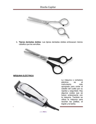 Diseño Capilar
b. Tijeras dentadas dobles: Las tijeras dentadas dobles entresacan menos
cabellos que las sencillas.
MÁQUINA ELÉCTRICA
La máquina o cortadora
eléctrica es el
instrumento más
apropiado para cortar el
cabello del cuello por su
rapidez y seguridad. Hay
algunos costes que se
hacen enteramente con
la máquina. También se
utiliza la máquina para
recortar las patillas, el
bigote y la barba.
 