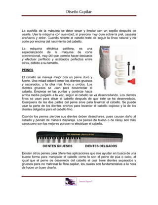 Diseño Capilar
La cuchilla de la máquina se debe secar y limpiar con un cepillo después de
usarla. Use la máquina con suavidad; si presiona muy duro sobre la piel, causará
arañazos y dolor. Cuando recorte el cabello trate de seguir la línea natural y no
corte por encima del nacimiento del cabello.
La máquina eléctrica patillera, es una
especialización de la máquina de corte
convencional, muy útil que permite hacer desbaste
y efectuar perfilado y acabados perfectos entre
otros, debido a su tamaño.
PEINES
El cabello se maneja mejor con un peine duro y
fuerte. Una mitad deberá tener los dientes gruesos
y separados, y la otra más finos y unidos. Los
dientes gruesos se usan para desenredar el
cabello. Empiece en las puntas y continúe hacia
arriba media pulgada a la vez, según el cabello se va desenredando. Los dientes
finos se usan para alisar el cabello después de que éste se ha desenredado.
Cualquiera de las dos partes del peine sirve para levantar el cabello. Se puede
usar la parte de los dientes anchos para levantar el cabello copioso y la de los
dientes delgados para el cabello fino.
Cuando los peines pierden sus dientes deben desecharse, pues causan daño al
cabello y peinan de manera dispareja. Los peines de hueso o de carey son más
caros pero son los mejores porque no electrizan el cabello.
DIENTES GRUESOS DIENTES DELGADOS
Existen otros peines para diferentes aplicaciones que nos ayudan en busca de una
buena forma para manipular el cabello como lo son el peine de púa o cabo, al
igual que el peine de desenrede del cabello el cual tiene dientes separados y
gruesos para no maltratar la fibra capilar, los cuales son fundamentales a la hora
de hacer un buen diseño.
 