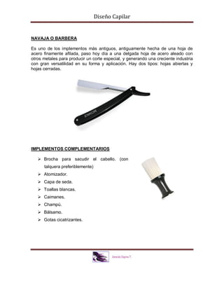 Diseño Capilar
NAVAJA O BARBERA
Es uno de los implementos más antiguos, antiguamente hecha de una hoja de
acero finamente afilada, paso hoy día a una delgada hoja de acero aleado con
otros metales para producir un corte especial, y generando una creciente industria
con gran versatilidad en su forma y aplicación. Hay dos tipos: hojas abiertas y
hojas cerradas.
IMPLEMENTOS COMPLEMENTARIOS
 Brocha para sacudir el cabello. (con
talquera preferiblemente)
 Atomizador.
 Capa de seda.
 Toallas blancas.
 Caimanes.
 Champú.
 Bálsamo.
 Gotas cicatrizantes.
 