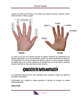 Diseño Capilar
cuerpo a la mano que termina en los dedos los cuales se llaman: meñique, anula,
medio corazón, índice y pulgar.
DORSO PALMA
La mano es la que nos permite esculpir el cabello mediante los implementos de
trabajo apropiados; en un procedimiento sencillo: la mano dominante (la derecha,
o la izquierda si es zurdo) manipula las tijeras y peina. La mano opuesta sostiene
el cabello que se va a cortar, determina la cantidad que se ha de cortar y sostiene
el peine mientras la mano dominante está cortando.
Los siguientes ejercicios han sido diseñados para ayudarle a lograr los objetivos
de abajo enumerados.
Practíquelos con cuidado si desea aprender la técnica de esculpir el cabello
profesionalmente.
OBJETIVOS
 