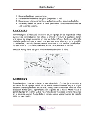 Diseño Capilar
1. Sostener las tijeras correctamente.
2. Sostener correctamente las tijeras y el peine a la vez.
3. Sostener correctamente las tijeras y el peine mientras se peina el cabello.
4. Sostener y mover las tijeras, el peine y el cabello correctamente cuando se
está haciendo un corte.
EJERCICIO N° 1
Tome las tijeras e introduzca sus dedos anular y pulgar en los respectivos anillos
cuidando de no introducirlos más allá de la primera coyuntura. Si sus tijeras tienen
una espiga de apoyo, descanse en ésta su dedo meñique. Cuide que el tornillo
giratorio quede en frente a usted. Una vez que tenga ala mano en la posición
correcta abra y cierre las tijeras moviendo solamente la hoja movible con el pulgar.
La hoja estática, controlada por el dedo anular, debe permanecer inmóvil.
Práctica: Abra y cierre las tijeras repetidamente acelerando el ritmo.
EJERCICIO N° 2
Tome las tijeras como se indicó en el ejercicio anterior. Con las tijeras cerradas y
los dedos anular y pulgar dentro de los anillos correspondientes, saque el pulgar
del anillo. Mantenga el dedo anular en su anillo y cierre la mano en forma de puño
alrededor de las tijeras, agarrándolas con la palma de la mano. Ahora vuelva a
poner el pulgar en su anillo y abra y cierre las tijeras tres veces como lo indicamos
en el ejercicio anterior. Repita todo el ejercicio veinte veces tratando de hacerlo
cada vez más rápido.
 